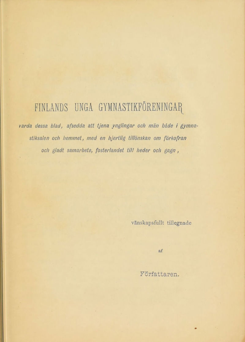 FINLANDS UNGA GYMNASTIKFÖRENINGAR ]da dessa blad, afsedda att tjena ynglingar och män både i gymna- stiksalen och hemmet, med en hjertllg tillönskan om förkofran och gladt samarbete, fosterlandet til! heder och gagn, vänskapsfullt tillegnade af Författaren.