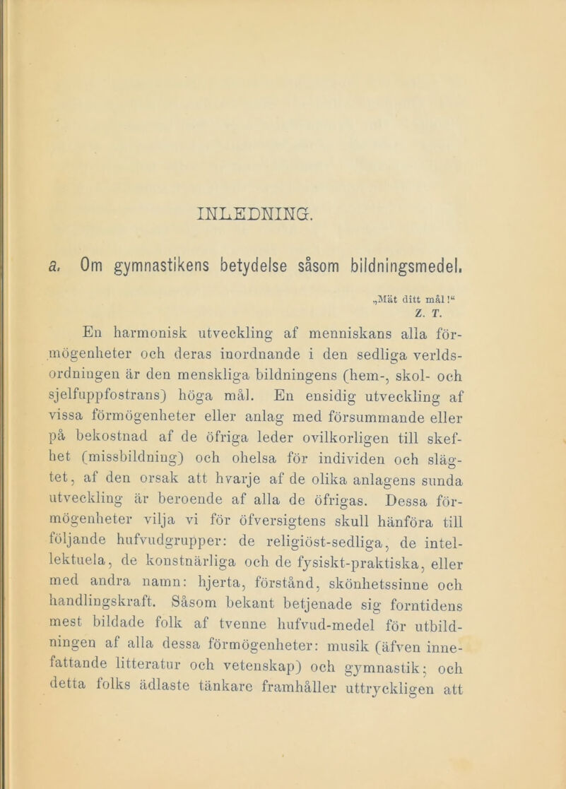 IHLEDNING. a, Om gymnastikens betydelse såsom bildningsmedel. ,,Mät ditt mål!“ Z. T. En harmonisk utveckling af menniskans alla för- mögenheter och deras inordnande i den sedliga verlds- ordningen är den menskliga bildningens (hem-, skol- oeh sjelfuppfostrans) höga mål. En ensidig utveckling af vissa förmögenheter eller anlag med försummande eller på bekostnad af de öfriga leder ovilkorligen till skef- het (missbildning) och ohelsa för individen och släg- tet, af den orsak att hvarje af de olika anlagens sunda utveckling är beroende af alla de öfrigas. Dessa för- mögenheter vilja vi för öfversigtens skull hänföra till följande hufvudgrupper: de religiöst-sedliga, de intel- lektuela, de konstnärliga och de fysiskt-praktiska, eller med andra namn: hjerta, förstånd, skönhetssinne och handlingskraft. Sasom bekant betjenade sig forntidens mest bildade folk af tvenne hufvud-medel för utbild- ningen af alla dessa förmögenheter: musik (äfven inne- fattande litteratur och vetenskap) och gymnastik; och detta tolks ädlaste tänkare framhåller uttryckligen att