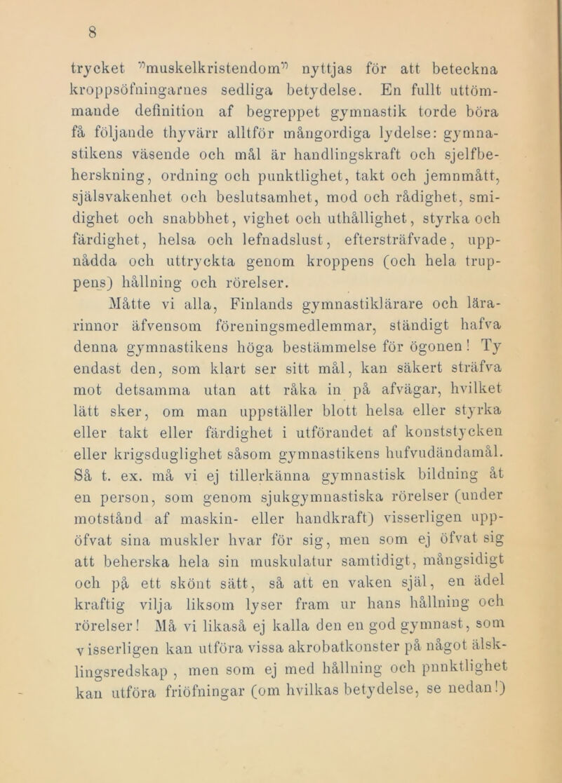 trycket r)muskelkristendomr) nyttjas för att beteckna kroppsöfningames sedliga betydelse. En fullt uttöm- mande definition af begreppet gymnastik torde böra få följande thyvärr alltför mångordiga lydelse: gymna- stikens väsende och mål är handlingskraft och sjelfbe- herskning, ordning och punktlighet, takt och jemnmått, själsvakenhet och beslutsamhet, mod och rådighet, smi- dighet och snabbhet, vighet och uthållighet, styrka och färdighet , helsa och lefnadslust, eftersträfvade, upp- nådda och uttryckta genom kroppens (och hela trup- pens) hållning och rörelser. Måtte vi alla, Finlands gymnastiklärare och lära- rinnor äfvensom föreningsmedlemmar, ständigt hafva denna gymnastikens höga bestämmelse för ögonen ! Ty endast den, som klart ser sitt mål, kan säkert sträfva mot detsamma utan att råka in på afvägar, hvilket lätt sker, om man uppställer blott helsa eller styrka eller takt eller färdighet i utförandet af konststycken eller krigsduglighet såsom gymnastikens hufvudändamål. Så t. ex. må vi ej tillerkänna gymnastisk bildning åt en person, som genom sjukgymnastiska rörelser (under motstånd af maskin- eller handkraft) visserligen upp- öfvat sina muskler hvar för sig, men som ej öfvat sig att beherska hela sin muskulatur samtidigt, mångsidigt och på ett skönt sätt, så att en vaken själ, en ädel kraftig vilja liksom lyser fram ur hans hållning och rörelser! Må vi likaså ej kalla den en god gymnast, som visserligen kan utföra vissa akrobatkonster på något älsk- lingsredskap , men som ej med hållning och pnnktlighet kan utföra friöfningar (om hvilkas betydelse, se nedan!)