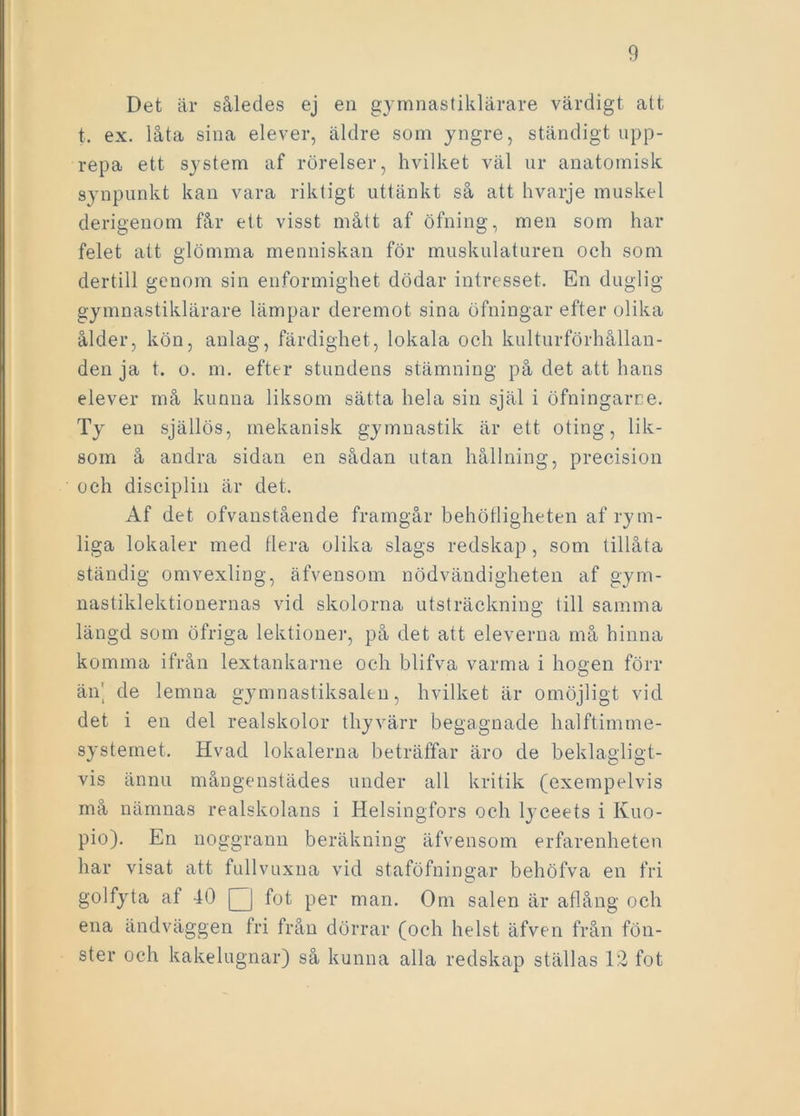 Det är således ej en gymnastiklärare värdigt att t. ex. låta sina elever, äldre som yngre, ständigt upp- repa ett system af rörelser, hvilket väl ur anatomisk synpunkt kan vara riktigt uttänkt så att hvarje muskel derigenom får ett visst mått af öfning, men som har felet att glömma menniskan för muskulaturen och som dertill genom sin enformighet dödar intresset. En duglig gymnastiklärare lämpar deremot sina öfningar efter olika ålder, kön, anlag, färdighet, lokala och kulturförhållan- den ja t. o. m. efter stundens stämning på det att hans elever må kunna liksom sätta hela sin själ i öfningarne. Ty en själlös, mekanisk gymnastik är ett oting, lik- som å andra sidan en sådan utan hållning, precision och disciplin är det. Af det ofvanstående framgår behöfligheten af rym- liga lokaler med flera olika slags redskap, som tillåta ständig omvexling, äfvensom nödvändigheten af gym- nastiklektionernas vid skolorna utsträckning till samma längd som öfriga lektioner, på det att eleverna må hinna komma ifrån lextankarne och blifva varma i högen förr än' de lemna gymnastiksalen, hvilket är omöjligt vid det i en del realskolor thyvärr begagnade halftimme- systemet. Hvad lokalerna beträffar äro de beklagligt- vis ännu mångenstädes under all kritik (exempelvis må nämnas realskolans i Helsingfors och lyceets i Ivuo- pio). En noggrann beräkning äfvensom erfarenheten har visat att fullvuxna vid staföfningar behöfva en fri golfyta af 40 Q fot per man. Om salen är aflång och ena ändväggen fri från dörrar (och helst äfven från fön- ster och kakelugnar) så kunna alla redskap ställas 12 fot
