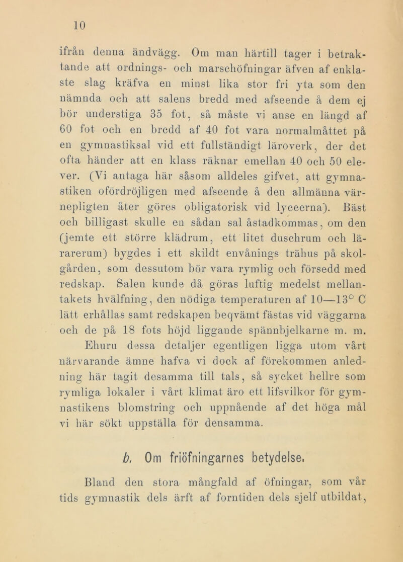 ifrån denna ändvägg. Om man härtill tager i betrak- tande att ordnings- och marschöfningar äfven af enkla- ste slag kräfva en minst lika stor fri yta som den nämnda och att salens bredd ined afseende å dem ej bör understiga 35 fot, så måste vi anse en längd af G0 fot och en bredd af 40 fot vara normalmåttet på en gymnastiksal vid ett fullständigt läroverk, der det ofta händer att en klass räknar emellan 40 och 50 ele- ver. (Vi antaga här såsom alldeles gifvet, att gymna- stiken ofördröjligen med afseende å den allmänna vär- nepligten åter göres obligatorisk vid lyceerna). Bäst och billigast skulle en sådan sal åstadkommas, om den (jemte ett större klädrum, ett litet duschrum och lä- rarerum) bygdes i ett skildt envånings trähus på skol- gården, som dessutom bör vara rymlig och försedd med redskap. Salen kunde då göras luftig medelst mellan- takets hvälfning, den nödiga temperaturen af 10—13° C lätt erhållas samt redskapen beqvämt fästas vid väggarna och de på 18 fots höjd liggande spännbjelkarne m. m. Ehuru dessa detaljer egentligen ligga utom vårt närvarande ämne hafva vi dock af förekommen anled- ning här tagit desamma till tals, så sycket hellre som rymliga lokaler i vårt klimat äro ett lifsvilkor för gym- nastikens blomstring och uppnående af det höga mål vi här sökt uppställa för densamma. b. 0m friöfningarnes betydelse, Bland den stora mångfald af öfningar, som vår tids gymnastik dels ärft af forntiden dels sjelf utbildat,