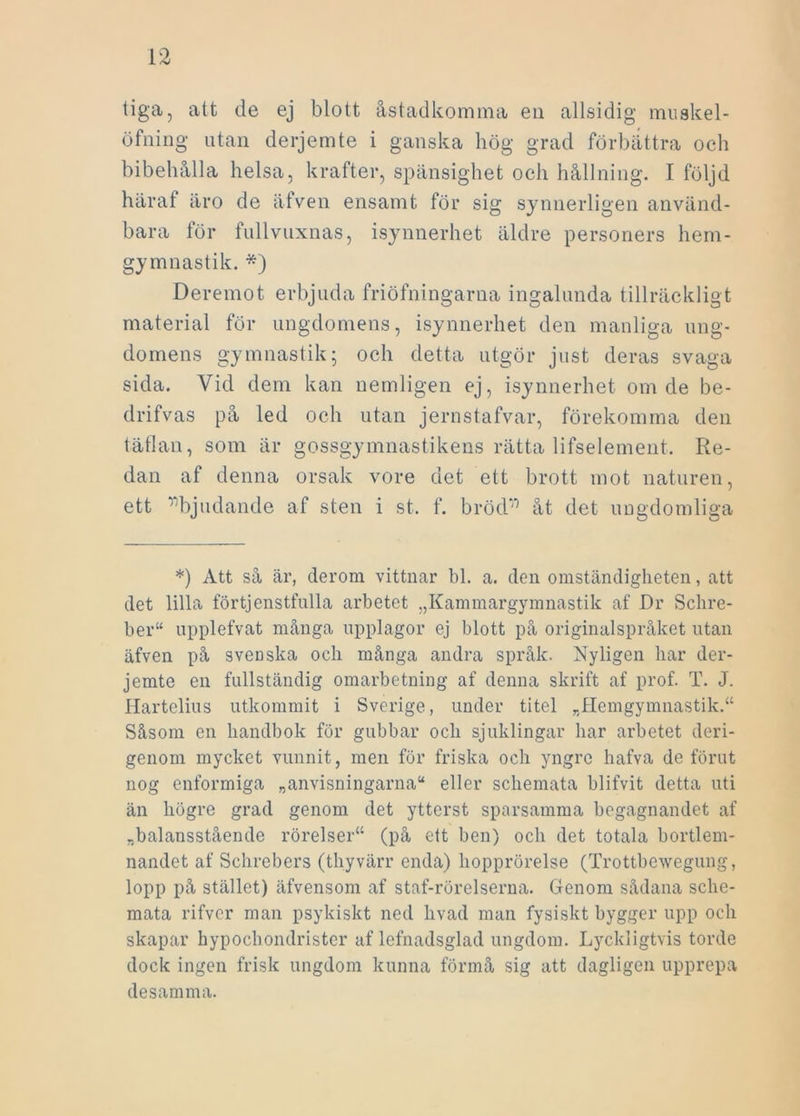 tiga, att de ej blott åstadkomma eu allsidig muskel- öfning utan derjemte i ganska hög grad förbättra och bibehålla helsa, krafter, spänsighet och hållning. I följd haraf äro de äfven ensamt för sig synnerligen använd- bara för fullvuxnas, isynnerhet äldre personers hem- gymnastik. *) Deremot erbjuda friöfningarna ingalunda tillräckligt material för ungdomens, isynnerhet den manliga ung- domens gymnastik; och detta utgör just deras svaga sida. Vid dem kan nemligen ej, isynnerhet om de be- drifvas på led och utan jernstafvar, förekomma den täflan, som är gossgymnastikens rätta lifselement. Re- dan af denna orsak vore det ett brott mot naturen, ett ^bjudande af sten i st. f. brödV) åt det ungdomliga *) Att så är, derom vittnar bl. a. den omständigheten, att det lilla förtjenstfulla arbetet „Kammargymnastik af Dr Schre- ber“ upplefvat många upplagor ej blott på originalspråket utan äfven på sveDska och många andra språk. Nyligen har der- jemte en fullständig omarbetning af denna skrift af prof. T. J. Hartelius utkommit i Sverige, under titel r/Hemgymnastik.“ Såsom en handbok för gubbar och sjuklingar har arbetet deri- genom mycket vunnit, men för friska och yngre hafva de förut nog enformiga „anvisningarna“ eller schemata blifvit detta uti än högre grad genom det ytterst sparsamma begagnandet af „balansstående rörelser41 (på ett ben) och det totala bortlem- nandet af Schrebers (thyvärr enda) hopprörelse (Trottbewegung, lopp på stället) äfvensom af staf-rörelserna. Genom sådana sche- mata rifver man psykiskt ned livad man fysiskt bygger upp och skapar hypocbondrister af lefnadsglad ungdom. Lyckligtvis torde dock ingen frisk ungdom kunna förmå sig att dagligen upprepa desamma.
