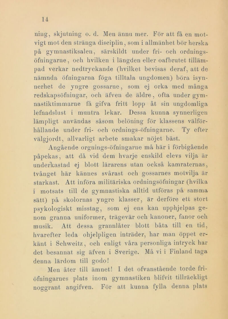 ning, skjutning o. d. Men ännu mer. För att få en mot- vigt mot den stränga disciplin, som i allmänhet bör herska på gymnastiksalen, särskildt under fri- och ordnings- öfningarne, och hvilken i längden eller oafbrutet tilläm- pad verkar nedtryckande (hvilket bevisas deraf, att de nämnda öfningarna föga tilltala ungdomen) böra isyn- nerhet de yngre gossarne, som ej orka med många redskapsöfningar, och äfven de äldre, ofta under gym- nastiktimmarne få gifva fritt lopp åt sin ungdomliga lefnadslust i muntra lekar. Dessa kunna synnerligen lämpligt användas såsom belöning för klassens välför- hållande under fri- och ordnings-öfningarne. Ty efter välgjordt, allvarligt arbete smakar nöjet bäst. Angående orgnings-öfningarne må här i förbigående påpekas, att då vid dem hvarje enskild elevs vilja är underkastad ej blott lärarens utan också kamraternas, tvånget här kännes svårast och gossarnes motvilja är starkast. Att införa militäriska ordningsöfningar (hvilka i motsats till de gymnastiska alltid utföras på samma sätt) på skolornas yngre klasser, är derföre ett stort psykologiskt misstag, som ej ens kan upphjelpas ge- nom granna uniformer, trägevär och kanoner, fanor och musik. Att dessa grannlåter blott båta till en tid, hvarefter leda ohjelpligen inträder, har man öppet er- känt i Schweitz, och enligt våra personliga intryck har det besannat sig äfven i Sverige. Må vi i Finland taga denna lärdom till godo! Men åter till ämnet! I det ofvanstående torde fri- öfningarnes plats inom gymnastiken blifvit tillräckligt noggrant angifven. För att kunna fylla denna plats