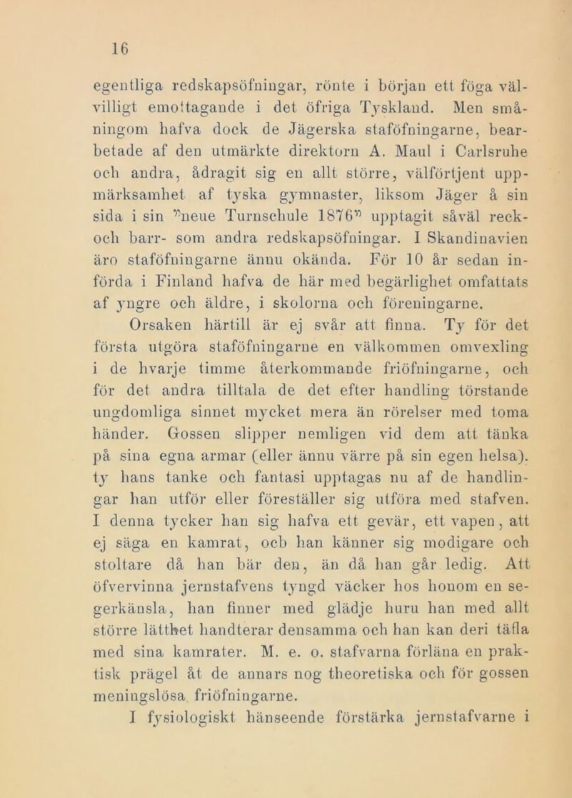 egentliga redskapsöfningar, rönte i början ett föga väl- villigt emottagande i det öfriga Tyskland. Men små- ningom liafva dock de Jägerska staföfningarne, bear- betade af den utmärkte direktorn A. Maul i Carlsruhe och andra, ådragit sig en allt större, välförtjent upp- märksamhet af tyska gymnaster, liksom Jäger å sin sida i sin ^neue Turnscliule 1876V) upptagit såväl reck- och barr- som andra redskapsöfningar. 1 Skandinavien äro staföfningarne ännu okända. För 10 år sedan in- förda i Finland hafva de här med begärlighet omfattats af yngre och äldre, i skolorna och föreningarne. Orsaken härtill är ej svår att finna. T}7 för det första utgöra staföfningarne en välkommen omvexling i de hvarje timme återkommande friöfningarne, och för det andra tilltala de det efter handling törstande ungdomliga sinnet mycket mera än rörelser med toma händer. Gossen slipper nemligen vid dem att tänka på sina egna armar (eller ännu värre på sin egen helsa), ty hans tanke och fantasi upptagas nu af de handlin- gar han utför eller föreställer sig utföra med stafven. I denna tycker han sig hafva ett gevär, ett vapen, att ej säga en kamrat, och han känner sig modigare och stoltare då han bär den, än då han går ledig. Att öfvervinna jernstafvens tyngd väcker hos honom en se- gerkänsla, han finner med glädje huru han med allt större lätthet handterar densamma och han kan deri täfla med sina kamrater. M. e. o. stafvarna förläna en prak- tisk prägel åt de annars nog theoretiska och för gossen meningslösa friöfningarne. I fysiologiskt hänseende förstärka jernstafvarne i