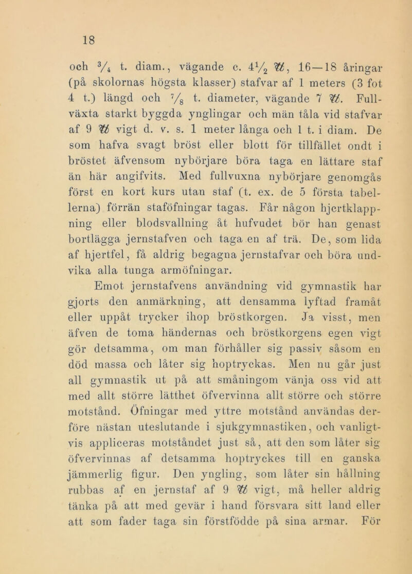 och 3/4 t. diam., vägande c. 4% 16—18 åringar (på skolornas högsta klasser) stafvar af 1 meters (3 fot 4 t.) längd och 7/8 t. diameter, vägande 7 W. Full- växta starkt byggda ynglingar och män tåla vid stafvar af 9 vigt d. v. s. 1 meter långa och 1 t. i diam. De som hafva svagt bröst eller blott för tillfället ondt i bröstet äfvensom nybörjare böra taga en lättare staf än här angifvits. Med fullvuxna nybörjare genomgås först en kort kurs utan staf (t. ex. de 5 första tabel- lerna) förrän staföfningar tagas. Får någon hjcrtklapp- ning eller blodsvallning åt hufvudet bör han genast bortlägga jernstafven och taga en af trä. De, som lida af hjertfel, få aldrig begagna jernstafvar och böra und- vika alla tunga armöfningar. Emot jernstafvens användning vid gymnastik har gjorts den anmärkning, att densamma lyftad framåt eller uppåt trycker ihop bröstkorgen. Ja visst, men äfven de toma händernas och bröstkorgens egen vigt gör detsamma, om man förhåller sig passiv såsom en död massa och låter sig hoptryckas. Men nu går just all gymnastik ut på att småningom vänja oss vid att med allt större lätthet öfvervinna allt större och större motstånd. Öfningar med yttre motstånd användas der- före nästan uteslutande i sjukgymnastiken, och vanligt- vis appliceras motståndet just så, att den som låter sig öfvervinnas af detsamma hoptryckes till en ganska jämmerlig figur. Den yngling, som låter sin hållning rubbas af en jernstaf af 9 tt vigt, må heller aldrig tänka på att med gevär i hand försvara sitt land eller att som fader taga sin förstfödde på sina armar. För