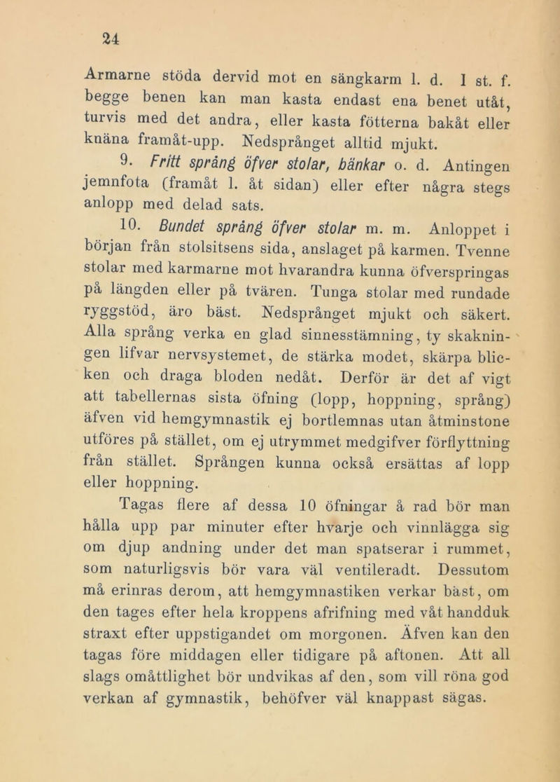 Armarne stöda dervid mot en sängkarm 1. d. I st. f. begge benen kan man kasta endast ena benet utåt, turvis med det andra, eller kasta fotterna bakåt eller knäna framåt-upp. Nedsprånget alltid mjukt. 9. Fritt spräng öfver stolar, bänkar o. d. Antingen jemnfota (framat 1. at sidan) eller efter några stegs anlopp med delad sats. 10. Bundet spräng öfver stolar m. m. Anloppet i början från stolsitsens sida, anslaget på karmen. Tvenne stolar med karmarne mot hvarandra kunna öfverspringas på längden eller på tvären. Tunga stolar med rundade ryggstöd, är o bäst. Nedsprånget mjukt och säkert. Alla språng verka en glad sinnesstämning, ty skaknin- gen lifvar nervsystemet, de stärka modet, skärpa blic- ken och draga bloden nedåt. Derför är det af vigt att tabellernas sista öfning (lopp, hoppning, språng) äfven vid hemgymnastik ej bortlemnas utan åtminstone utföres pa stället, om ej utrymmet medgifver förflyttning från stället. Sprången kunna också ersättas af lopp eller hoppning. Tagas flere af dessa 10 öfningar å rad bör man hålla upp par minuter efter hvarje och vinnlägga sig om djup andning under det man spatserar i rummet, som naturligsvis bör vara väl ventileradt. Dessutom må erinras derom, att hemgymnastiken verkar bäst, om den tages efter hela kroppens afrifning med våt handduk straxt efter uppstigandet om morgonen. Äfven kan den tagas före middagen eller tidigare på aftonen. Att all slags omåttlighet bör undvikas af den, som vill röna god verkan af gymnastik, behöfver väl knappast sägas.