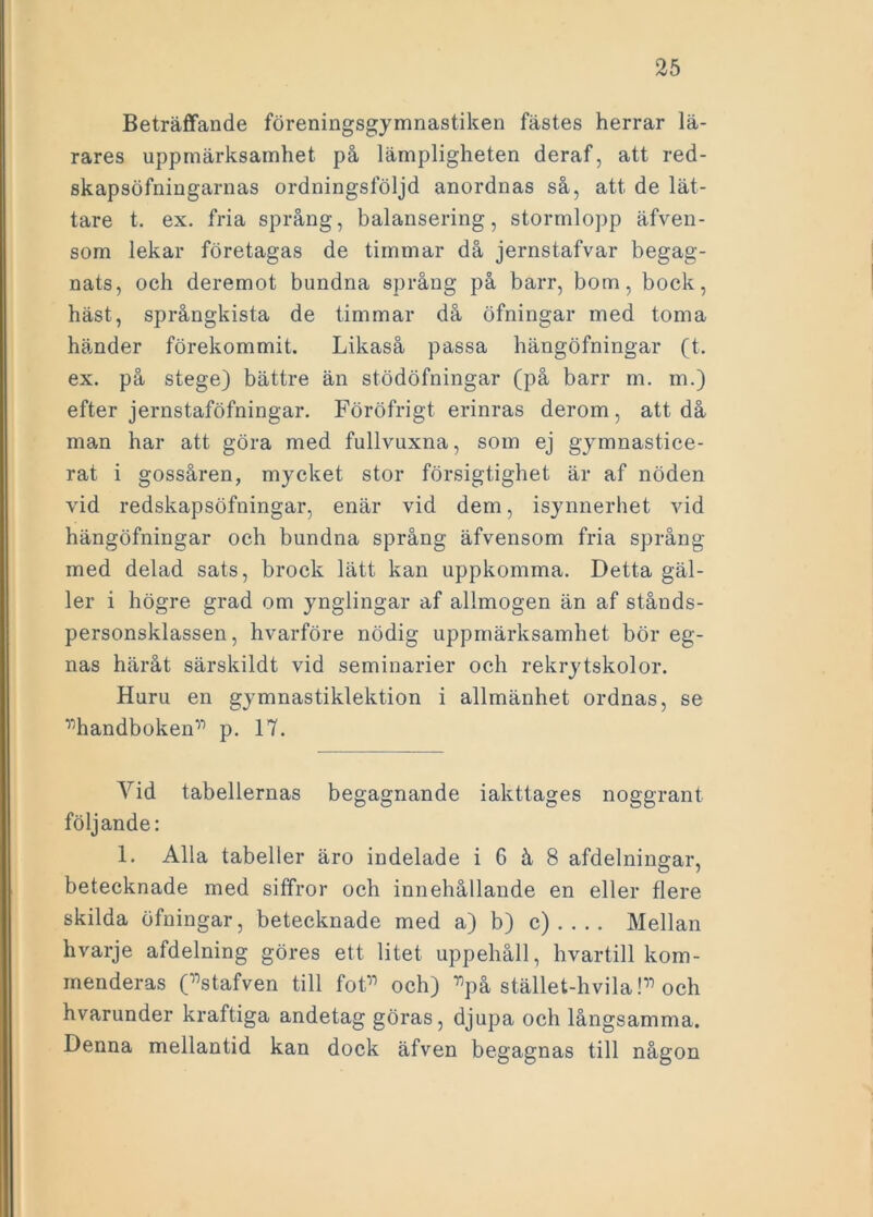 Beträffande föreningsgymnastiken fästes herrar lä- rares uppmärksamhet på lämpligheten deraf, att red- skapsöfningarnas ordningsföljd anordnas så, att de lät- tare t. ex. fria språng, balansering, stormlopp äfven- som lekar företagas de timmar då jernstafvar begag- nats, och deremot bundna språng på barr, bom, bock, häst, språngkista de timmar då öfningar med toma händer förekommit. Likaså passa hängöfningar (t. ex. på stege) bättre än stödöfningar (på barr m. m.) efter jernstaföfningar. Föröfrigt erinras derom, att då man har att göra med fullvuxna, som ej gymnastice- rat i gossåren, mycket stor försigtighet är af nöden vid redskapsöfningar, enär vid dem, isynnerhet vid hängöfningar och bundna språng äfvensom fria språng med delad sats, broek lätt kan uppkomma. Detta gäl- ler i högre grad om ynglingar af allmogen än af stånds- personsklassen, hvarföre nödig uppmärksamhet bör eg- nas häråt särskildt vid seminarier och rekrytskolor. Huru en gymnastiklektion i allmänhet ordnas, se ”handboken” p. 17. Vid tabellernas begagnande iakttages noggrant följande: 1. Alla tabeller äro indelade i 6 å 8 afdelningar, betecknade med siffror och innehållande en eller flere skilda öfningar, betecknade med a) b) c).... Mellan hvarje afdelning göres ett litet uppehåll, hvartill kom- menderas (”stafven till fot” och) ”på stället-hvila!” och hvarunder kraftiga andetag göras, djupa och långsamma. Denna mellantid kan dock äfven begagnas till någon