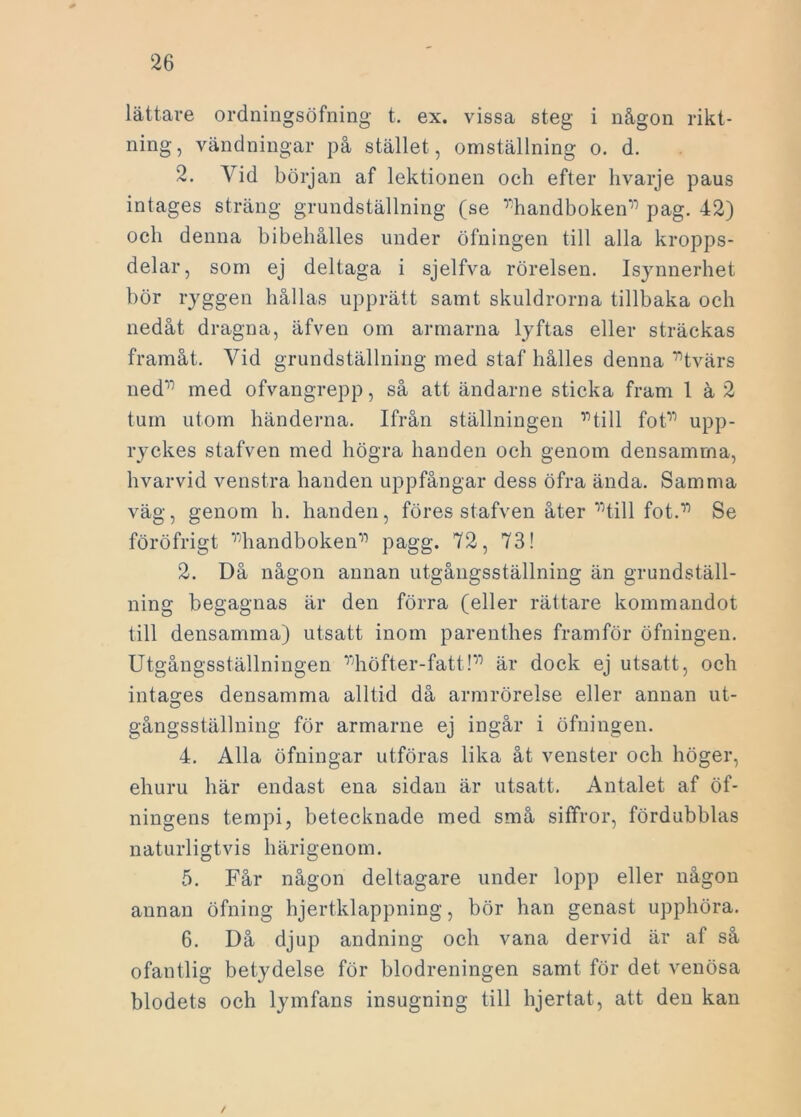 lättare ordningsöfning t. ex. vissa steg i någon rikt- ning, vändningar på stället , omställning o. d. 2. Yid början af lektionen och efter hvarje paus intages sträng grundställning (se ”handboken” pag. 42) och denna bibeliålles under öfningen till alla kropps- delar, som ej deltaga i sjelfva rörelsen. Isynnerhet bör ryggen hållas upprätt samt skuldrorna tillbaka och nedåt dragna, äfven om armarna lyftas eller sträckas framåt. Vid grundställning med staf hålles denna '”tvärs ned'1' med ofvangrepp, så att ändarne sticka fram 1 ä 2 tum utom händerna. Ifrån ställningen ”till fot” upp- ryckes stafven med högra handen och genom densamma, hvarvid venstra handen uppfångar dess öfra ända. Samma väg, genom h. handen, föres stafven åter ”till fot.” Se föröfrigt ”handboken” pagg. 72, 73! 2. Då någon annan utgångsställning än grundställ- ning begagnas är den förra (eller rättare kommandot till densamma) utsatt inom parenthes framför öfningen. Utgångsställningen ”höfter-fatt!” är dock ej utsatt, och intages densamma alltid då armrörelse eller annan ut- gångsställning för armarne ej ingår i öfningen. 4. Alla öfningar utföras lika åt venster och höger, ehuru här endast ena sidan är utsatt. Antalet af öf- ningens tempi, betecknade med små siffror, fördubblas naturligtvis härigenom. 5. Får någon deltagare under lopp eller någon annan öfning hjertklappning, bör han genast upphöra. 6. Då djup andning och vana dervid är af så ofantlig betydelse för blodreningen samt för det venösa blodets och lymfans insugning till hjertat, att den kan