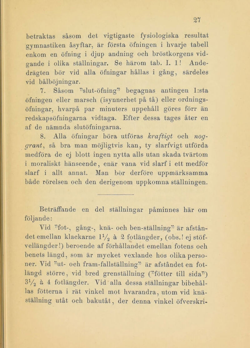 betraktas såsom det vigtigaste fysiologiska resultat gymnastiken åsyftar, är första öfningen i hvarje tabell enkom en öfning i djup andning och bröstkorgens vid- gande i olika ställningar. Se härom tab. I. 1! Ande- drägten bör vid alla öfningar hållas i gång, särdeles vid bålböjningar. 7. Såsom ”slut-öfning” begagnas antingen l:sta öfningen eller marsch (isynnerhet på tå) eller ordnings- öfningar, hvarpå par minuters uppehåll göres förr än redskapsöfningarna vidtaga. Efter dessa tages åter en af de nämnda slutöfningarna. 8. Alla öfningar böra utföras kraftigt och nog- grant, så bra man möjligtvis kan, ty slarfvigt utförda medföra de ej blott ingen nytta alls utan skada tvärtom i moraliskt hänseende, enär vana vid slarf i ett medför slarf i allt annat. Man bör derföre uppmärksamma både rörelsen och den derigenom uppkomna ställningen. Beträffande en del ställningar påminnes här om följande: Vid '”fot-, gång-, knä- och ben-ställningT) är afstån- det emellan klackarne 1V2 å 2 fotlängder, (obs.! ej stöf- vellängder!) beroende af förhållandet emellan fotens och benets längd, som är mycket vexlande hos olika perso- ner. Vid ”ut- och fram-fallställning” är afståndet en fot- längd större, vid bred grenställning (”fötter till sida”) 3V2 å 4 fotlängder. Vid alla dessa ställningar bibehål- las fotterna i rät vinkel mot hvarandra, utom vid knä- ställning utåt och bakutåt, der denna vinkel öfverskri-
