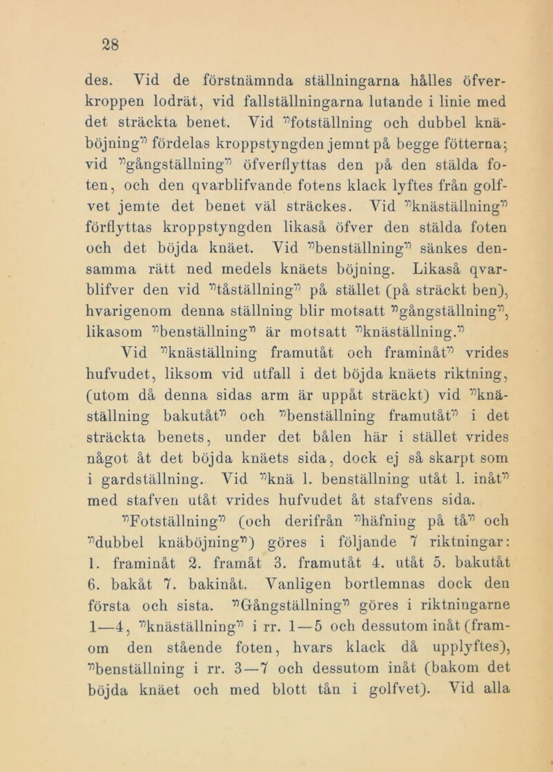 des. Vid de förstnämnda ställningarna hålles öfver- kroppen lodrät, vid fallställningarna lutande i linie med det sträckta benet. Vid ”fotställning och dubbel knä- böjning” fördelas kroppstyngden jemnt på begge fotterna; vid ”gångställning” öfverflyttas den på den stälda fo- ten, och den qvarblifvande fotens klack lyftes från golf- vet jemte det benet väl sträckes. Vid ”knäställning” förflyttas kroppstyngden likaså öfver den stälda foten och det böjda knäet. Vid ”benställning” sänkes den- samma rätt ned medels knäets böjning. Likaså qvar- blifver den vid ”tåställning” på stället (på sträckt ben), hvarigenom denna ställning blir motsatt ”gångställning”, likasom ”benställning” är motsatt ”knäställning.” Vid ”knäställning framutåt och framinåt” vrides hufvudet, liksom vid utfall i det böjda knäets riktning, (utom då denna sidas arm är uppåt sträckt) vid ”knä- ställning bakutåt” och ”benställning framutåt” i det sträckta benets, under det bålen här i stället vrides något åt det böjda knäets sida, dock ej så skarpt som i gardställning. Vid ”knä 1. benställning utåt 1. inåt” med stafven utåt vrides hufvudet åt stafvens sida. ”Fotställning” (och derifrån ”häfniug på tå” och ”dubbel knäböjning”) göres i följande 7 riktningar: 1. framinåt 2. framåt 3. framutåt 4. utåt 5. bakutåt 6. bakåt 7. bakinåt. Vanligen bortlemnas dock den första och sista. ”Gångställning” göres i riktningarne 1—4, ”knäställning” i rr. 1 — 5 och dessutom inåt (fram- om den stående foten, hvars klack då upplyftes), ”benställning i rr. 3 — 7 och dessutom inåt (bakom det böjda knäet och med blott tån i golfvet). Vid alla