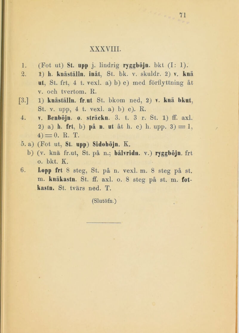 XXXVIII. 1. (Fot ut) St. upp j. lindrig ryggböjn. bkt (I: 1). 2. 1) h. kuäställn. inåt, St. bk. v. skuldr. 2) v. kuä ut, St. frt, 4 t. vexl. a) b) c) med förflyttning åt v. och tvertom. R. [3.] 1) knästållu. fr.ut St. bkom ned, 2) t. knä bkut, St. v. upp, 4 t. vexl. a) b) c). R. 4. v. Beuböju. o. striickn. 3. t. 3 r. St. 1) ff. axl. 2) a) h. frt, b) på u. ut åt h. c) h. upp. 3) = 1, 4) = 0. R. T. 5. a) (Fot ut, St. upp) Sidoböjn. K. b) (v. knä fr.ut, St. på n.; bålvridu. v.) ryggböjn. frt o. bkt. K. 6. Lopp frt 8 steg, St. på n. vexl. m. 8 steg på st. m. kuäkastn. St. ff. axl. o. 8 steg på st. m. fot- kastn. St. tvärs ned. T.