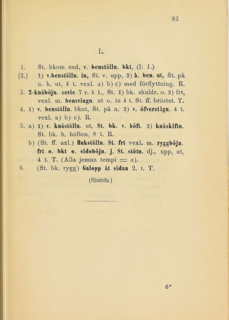 L. 1. St. bkom ned, y. benställn. bkt, (I: 1.) [2.] 1) Y.benställn. in, St. v. upp, 2) h. ben. ut, St. på n. h. ut, 4 t. vexl. a) b) c) med förflyttning. R. 3. 2-kuäböjn. serie 7 r. 4 t., St. 1) bk. skuldr. o. 2) frt, vexl. m. bensringn. ut o. in 4 t. St. tf. bröstet. T. 4. 1) y. benställn. bkut, St. på n. 2) y. ölVerstign. 4 t. vexl. a) b) c). R. 5. a) 1) y. knäställn. ut, St. bk. y. höft. 2) knäskiftn. St. bk. h. höften, 8 t. R. b) (St. ff. axl.) Hukställn. St. frt vexl. m. ryggböjn. frt «. bkt o. sidoböjn. j. St. stötn. dj., upp, ut, 4 t. T. (Alla jemna tempi — a). 6. (St. bk. rygg) Galopp åt sidan 2. t. T. (Slutöfn.) 6*