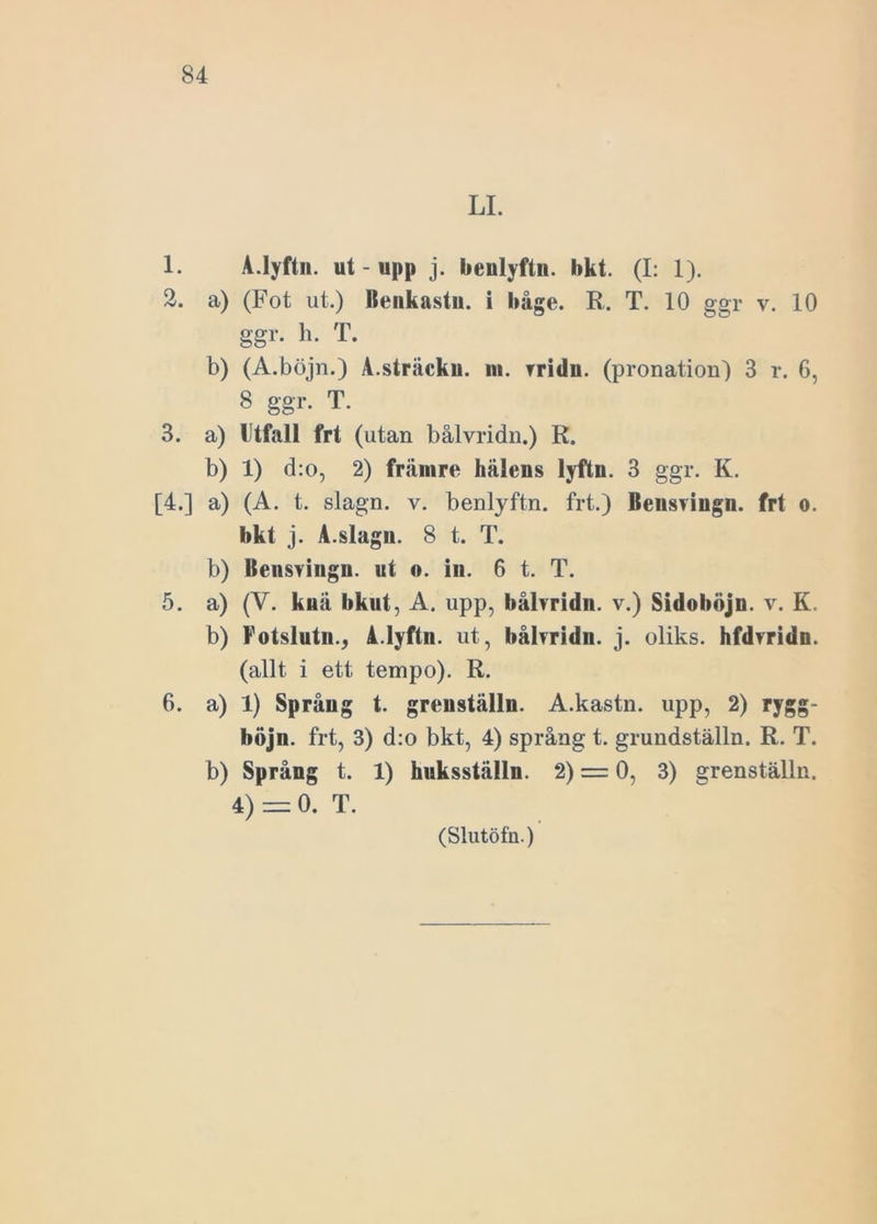 LI. 1. A.Iyftn. ut-upp j. benlyftn. bkt. (I: 1). 2. a) (Fot ut.) Benkastn. i båge. R. T. 10 ggr v. 10 ggr. h. T. b) (A.böjn.) A.sträckn. m. vridn. (pronation) 3 r. 6, 8 ggr. T. 3. a) Utfall frt (utan bålvridn.) R. b) 1) d:o, 2) främre hälens lyftn. 3 ggr. K. [4.] a) (A. t. slagn. v. benlyftn. frt.) Beusvingn. frt o. bkt j. A.slagn. 8 t. T. b) Bensvingn. ut o. in. 6 t. T. 5. a) (V. knä bkut, A. upp, bålvridn. v.) Sidohöjn. v. K. b) Fotslutn., A.lyftn. ut, bålvridn. j. oliks, hfdvridn. (allt i ett tempo). R. 6. a) 1) Språng t. greuställn. A.kastn. upp, 2) rygg- böjn. frt, 3) d:o bkt, 4) språng t. grundställn. R. T. b) Språng t. 1) huksställn. 2) = 0, 3) grenställn. 4) = 0. T.