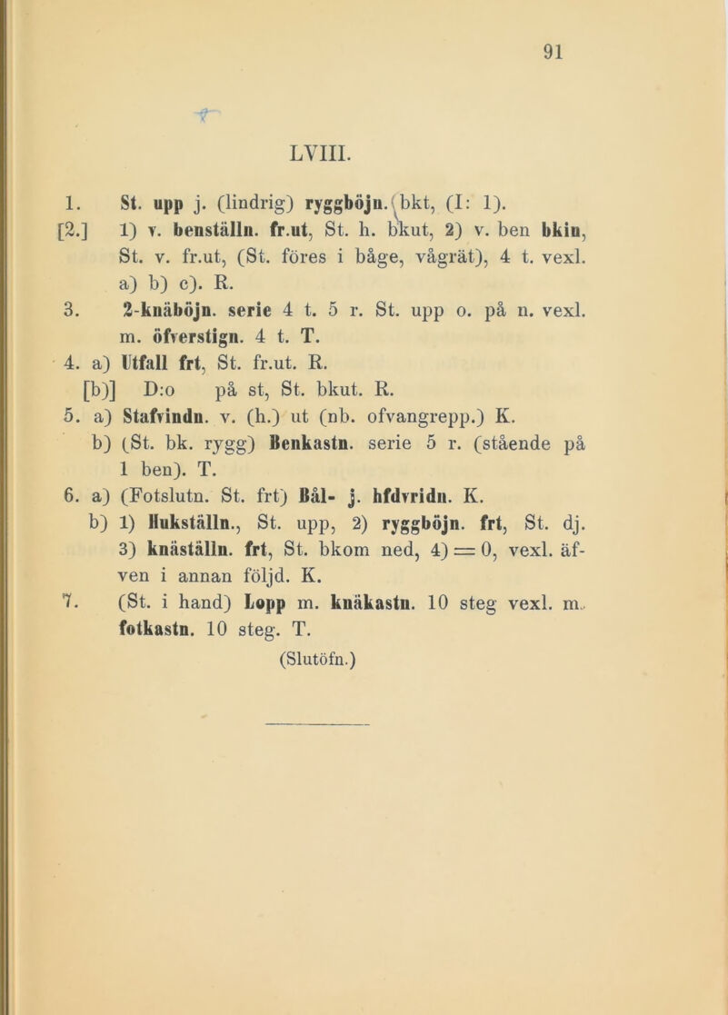 -T' LVIII. 1. St. upp j. (lindrig) ryggböju. bkt, (I: 1). [2.] 1) v. benställn. fr.ut, St. h. bkut, 2) v. ben bkiu, St. v. fr.ut, (St. föres i båge, vågrät), 4 t. vexl. a) b) c). R. 3. 2-knäböjn. serie 4 t. 5 r. St. upp o. på n. vexl. m. öfverstign. 4 t. T. 4. a) Utfall frt, St. fr.ut. R. [b)] D:o på st, St. bkut. R. 5. a) Stafvindu. v. (h.) ut (nb. ofvangrepp.) K. b) (St. bk. rygg) Benkastn. serie 5 r. (stående på 1 ben). T. 6. a) (Fotslutn. St. frt) Bål- j. hfdvridn. K. b) 1) Hukställn., St. upp, 2) ryggböjn. frt, St. dj. 3) knåstälin. frt, St. bkom ned, 4) = 0, vexl. äf- ven i annan följd. K. 7. (St. i hand) Lopp m. knäkastn. 10 steg vexl. m.. fotkastn. 10 steg. T.