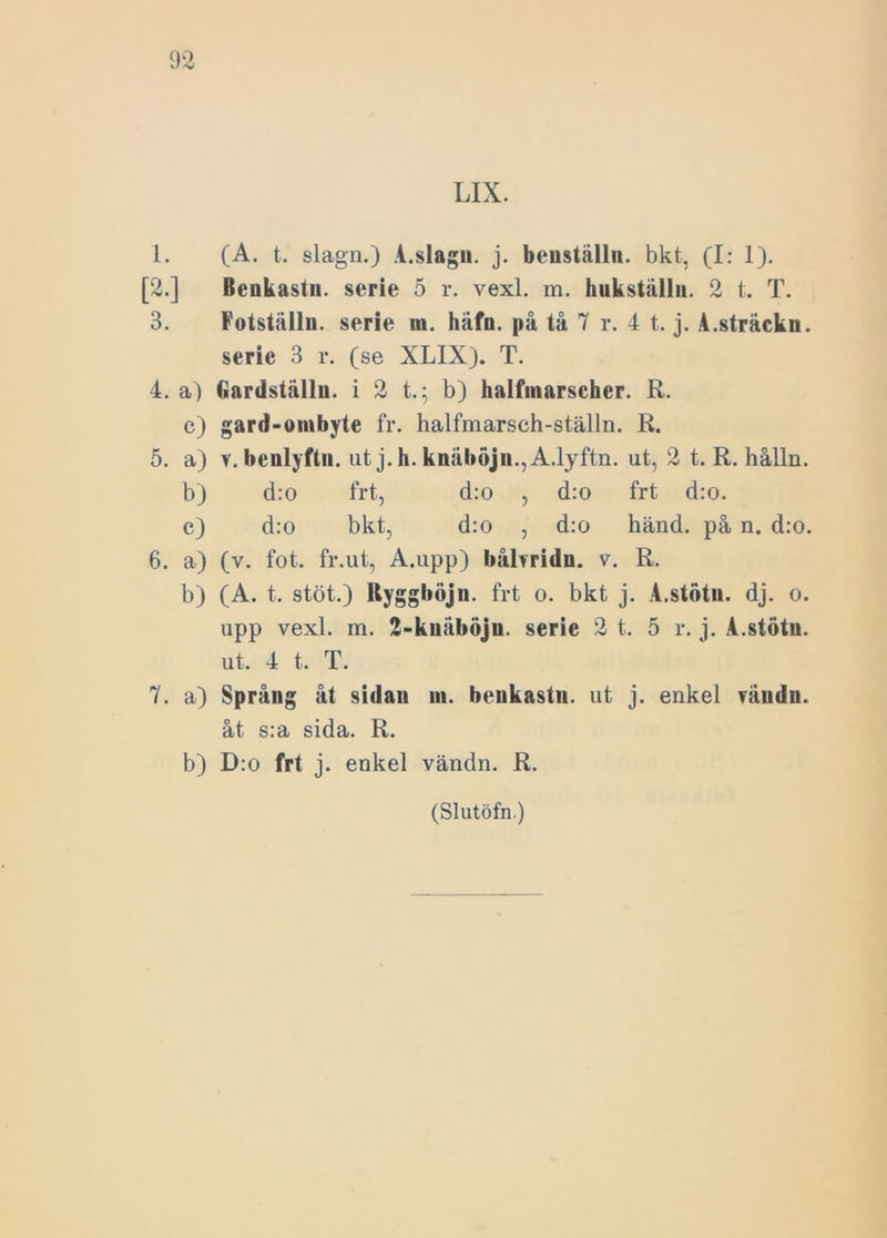 LIX. 1. (A. t. slagn.) A.slagu. j. benställn. bkt, (I: 1). [2.] Benkastn. serie 5 r. vexl. m. hukställn. 2 t. T. 3. Fotställu. serie m. häfn. på tå 7 r. 4 t. j. A.sträckn. serie 3 r. (se XLIX). T. 4. a) Gardställn. i 2 t.; b) halfinarscher. R. c) gard-ombyte fr. halfmarsch-ställn. R. 5. a) v. bcnlyftn. ut j.h. knåböjn., A.lyftn. ut, 2 t. R. hålln. b) d:o frt, d:o , d:o frt d:o. c) d:o bkt, d:o , d:o händ. på n. d:o. 6. a) (v. fot. fr.ut, A.upp) bålvridn. v. R. b) (A. t. stöt.) Rygghöjn. frt o. bkt j. A.stötu. dj. o. upp vexl. m. 2-knåböjn. serie 2 t. 5 r. j. A.stötu. ut. 4 t. T. 7. a) Språng åt sidan in. benkastn. ut j. enkel fåndn. åt s:a sida. R. b) D:o frt j. enkel vändn. R.