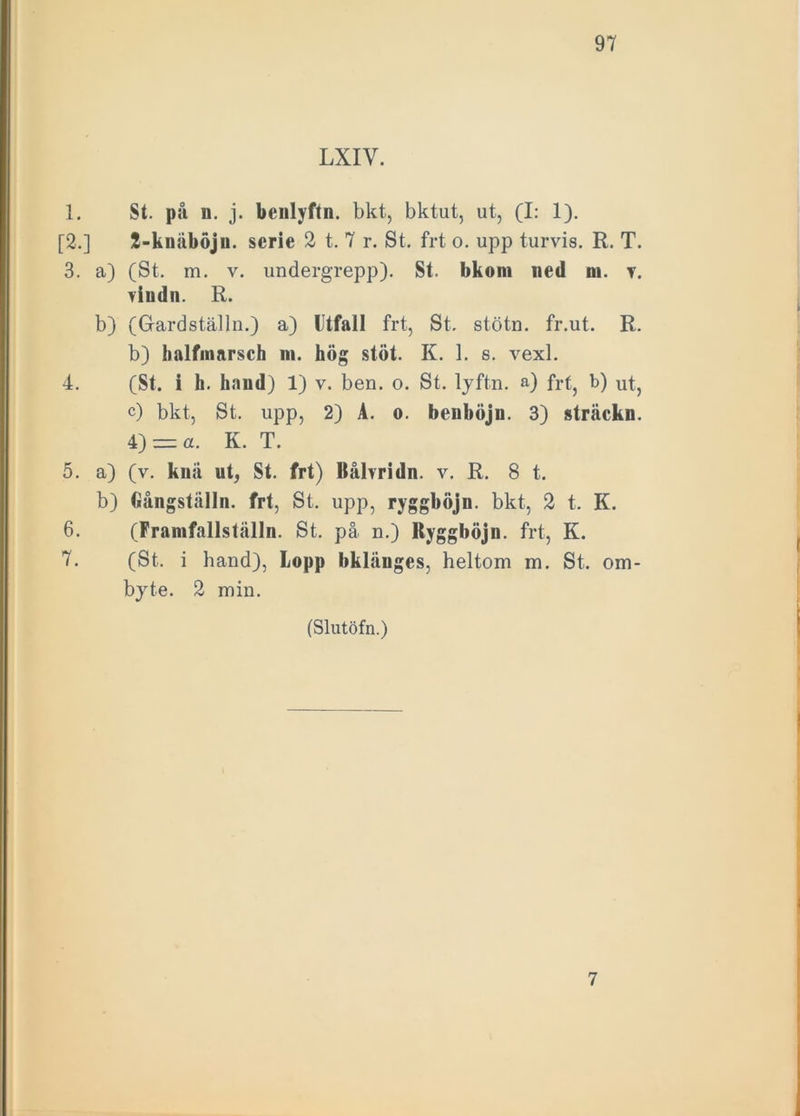 LXIV. 1. St. på n. j. benlyftn. bkt, bktut, ut, (I: 1). [2.] 2-knåböju. serie 2 t. 7 r. St. frt o. upp turvis. R. T. 3. a) (St. m. v. undergrepp). St. bkom ned ni. v. viudn. R. b) (Gardställn.) a) Utfall frt, St. stötn. fr.ut. R. b) halfniarsch ni. hög stöt. K. 1. s. vexl. 4. (St. i h. hand) 1) v. ben. o. St. lyftn. a) frt} b) ut, c) bkt, St. upp, 2) A. o. beuböjn. 3) sträckn. 4) = a. K. T. 5. a) (v. knä ut, St. frt) Bålvridn. v. R. 8 t. b) Gångställn. frt, St. upp, ryggböjn. bkt, 2 t. K. 6. (Framfallställn. St. på n.) Ryggböjn. frt, K. 7. (St. i hand), Lopp bklänges, heltom m. St. om- byte. 2 min. (Slutöfn.) 7