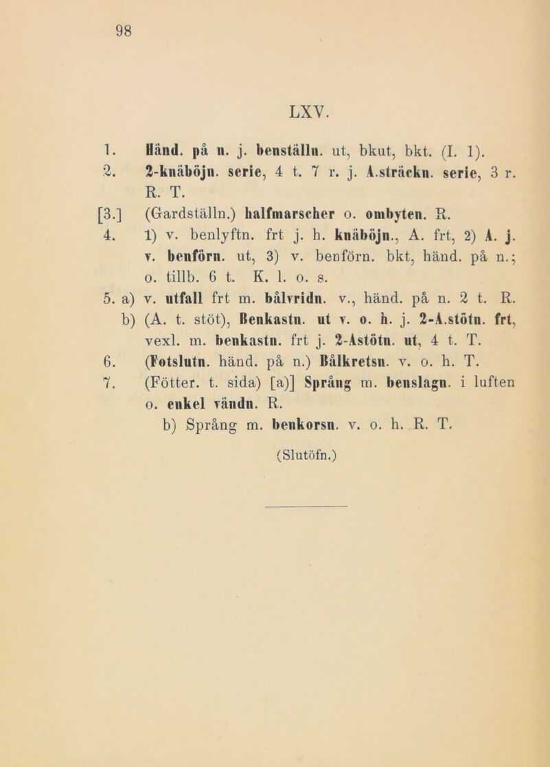 LXV. 1. Uånd. på n. j. benställn. ut, bkut, bkt. (I. 1). 2. 2-knäböjn. serie, 4 t. 7 r. j. A.sträckn. serie, 3 r. R. T. [3.] (Gardställn.) halfmarscher o. ombyten. R. 4. 1) v. benlyftn. frt j. h. knåböjn., A. frt, 2) A. j. v. benförn. ut, 3) v. benförn. bkt, händ. på n.; o. tillb. 6 t. K. 1. o. s. 5. a) v. utfall frt m. bålvridn. v., händ. på n. 2 t. R. b) (A. t. stöt), Renkastu. ut v. o. h. j. 2-A.stötn. frt, vexl. m. benkastu. frt j. 2-Astötn. ut, 4 t. T. 6. (Fotslutn. händ. på n.) Rålkretsn. v. o. h. T. 7. (Fötter. t. sida) [a)] Språng m. benslagn. i luften o. enkel vändn. R. b) Språng m. benkorsn. v. o. h. R. T.