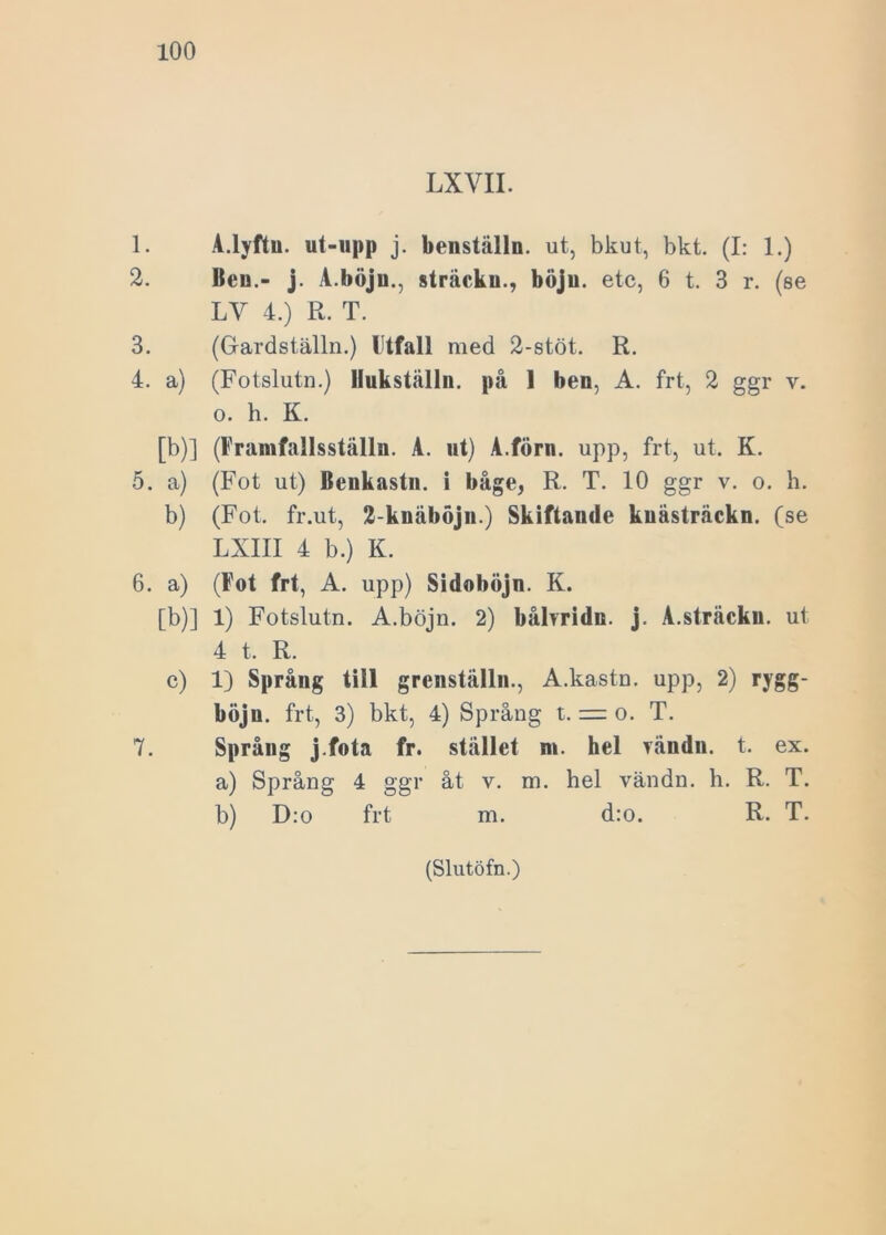 LXVII. 1. A.lyftu. ut-upp j. benställn. ut, bkut, bkt. (I: 1.) 2. Ben.- j. A.böju., sträckn., böjn. etc, 6 t. 3 r. (se LV 4.) R. T. 3. (Gardställn.) Utfall med 2-stöt. R. 4. a) (Fotslutn.) Hukställn. på 1 ben, A. fr t, 2 ggr v. o. h. K. [b)] (Framfnllsställn. A. ut) A.förn. upp, frt, ut. K. 5. a) (Fot ut) Benkastn. i båge, R. T. 10 ggr v. o. h. b) (Fot. fr.ut, 2-knäböjn.) Skiftande knästräckn. (se LXIII 4 b.) K. 6. a) (Fot frt, A. upp) Sidoböjn. K. [b)] 1) Fotslutn. A.böjn. 2) båbridn. j. A.sträckn. ut 4 t. R. c) 1) Språng till grenställn., A.kastn. upp, 2) rygg- böjn. frt, 3) bkt, 4) Språng t. = o. T. 7. Språug j.fota fr. stället m. hel rändn. t. ex. a) Språng 4 ggr åt v. m. hel vändn. h. R. T. b) D:o frt m. d:o. R. T.