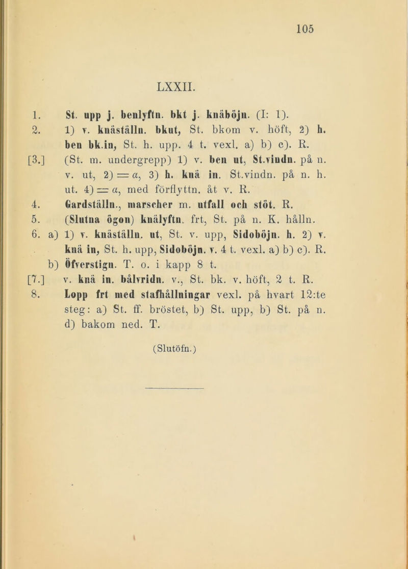 LXXII. 1. St. upp j. benlyftn. bkt j. knäböjn. (I: 1). 2. 1) v. kuäställu. bkut, St. bkom v. höft, 2) h. beu bk.in, St. h. upp. 4 t. vexl. a) b) c). R. [3.] (St. m. undergrepp) 1) v. beu ut, St.viudu. på n. v. ut, 2) — a, 3) h. knä in. St.vindn. på n. h. ut. 4) “ a, med förflyttn. åt v. R. 4. Gardställn., marscher m. utfall oeh stöt. R. 5. (Slutna ögon) knälyftn. frt, St. på n. K. hålln. 6. a) 1) v. kuäställn. ut, St. v. upp, Sidoböjn. h. 2) v. knä in, St. h. upp, Sidoböjn. v. 4 t. vexl. a) b) c). R. b) Öfrerstign. T. o. i kapp 8 t. [7.] v. knä in. båbridn. v., St. bk. v. höft, 2 t. R. 8. Lopp frt ined stufhållningar vexl. på hvart 12:te steg: a) St. tf. bröstet, b) St. upp, b) St. på n. d) bakom ned. T. (Slutöfn.) i