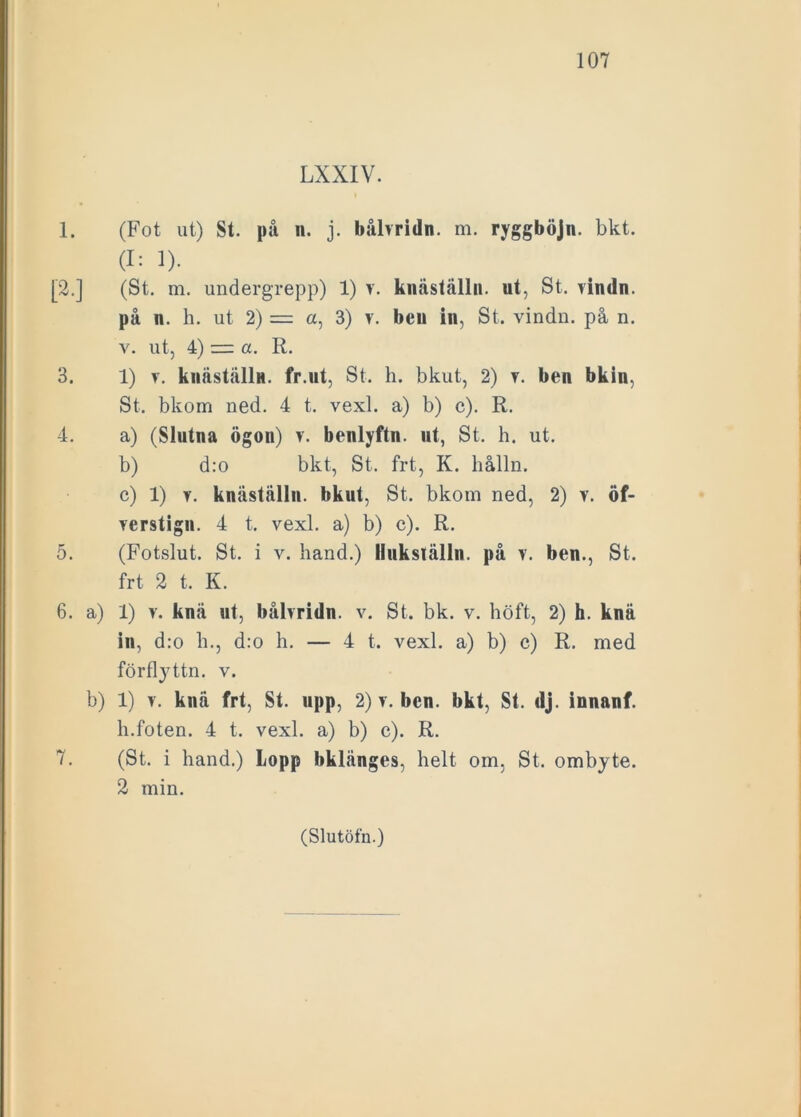 LXXIV. 1. (Fot ut) St. på n. j. båbridn. m. ryggböjn. bkt. (I: 1). [2.] (St. m. undergrepp) 1) v. knäställn. ut, St. yindn. på n. h. ut 2) = a, 3) v. beu in, St. vindn. på n. y. ut, 4) = a. R. 3. 1) y. knästållu. fr.ut, St. h. bkut, 2) y. ben bkin, St. bkom ned. 4 t. vexl. a) b) c). R. 4. a) (Slutna ögon) y. benlyftn. ut, St. h. ut. b) d:o bkt, St. frt, K. hålln. c) 1) y. knäställn. bkut, St. bkom ned, 2) y. öf- yerstign. 4 t. vexl. a) b) c). R. 5. (Fotslut. St. i v. hand.) liukställn. på v. ben., St. frt 2 t. K. 6. a) 1) v. knä ut, bålyridn. v. St. bk. v. höft, 2) h. knä in, d:o h., d:o h. — 4 t. vexl. a) b) c) R. med förflyttn. v. b) 1) v. knä frt, St. upp, 2) v. ben. bkt, St. dj. innanf. h.foten. 4 t. vexl. a) b) c). R. 7. (St. i hand.) Lopp bklänges, helt om, St. ombyte. 2 min.