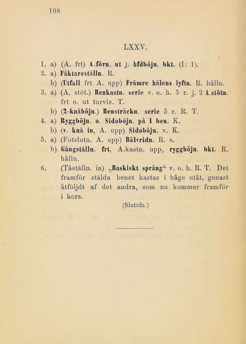 LXXV. 1. a) (A. frt) A.förn. ut j. hfdböjn. bkt. (I: 1). 2. a) Fäktareställn. R. b) (lltfall frt A. upp) Främre hälens lyftn. R. hålla. 3. a) (A. stöt.) Benkastn. serie v. o. h. 5 r. j. 2 A.stötn. frt o. ut turvis. T. b) (2-knäböjn.) Bensträckn. serie 5 r. R. T. 4. a) Uyggböjn. o. Sidoböjn. på I ben. K. b) (v. knä in, A. upp) Sidoböjn. v. K. 5. a) (Fotslutn. A. upp) Bålvridn. R. s. b) Gångställn. frt, A.kastn. upp, ryggböjn. bkt. R. hålln. 6. (Tåställn. in) ^Baskiskt språnga v. o. h. R. T. Det framför stälda benet kastas i båge utåt, genast åtföljdt af det andra, som nu kommer framför i kors.