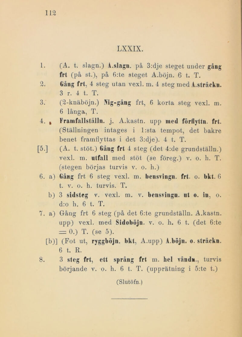 LXXIX. 1. (A. t. slagn.) A.slagn. på 3:dje steget under gång frt (på st.), på 6:te steget A.böjn. 6 t. T. 2. Gång frt, 4 steg utan vexl. m. 4 steg med A.sträekn. 3 r. 4 t. T. 3. (2-knäböjn.) Nig-gång frt, 6 korta steg vexl. m. 6 långa, T. 4. % Framfallställn. j. A.kastn. upp med förflyttn. frt. (Ställningen intages i l:sta tempot, det bakre benet framflyttas i det 3:dje). 4 t. T. [5.] (A. t. stöt.) Gång frt 4 steg (det 4:de grundställn.) vexl. m. utfall med stöt (se föreg.) v. o. h. T. (stegen börjas turvis v. o. h.) 6. a) Gång frt 6 steg vexl. m. bcnsvingn. frt. o. bkt. 6 t. v. o. h. turvis. T. b) 3 sidsteg v. vexl. m. v. bcnsringu. ut o. in, o. d:o b. 6 t. T. 7. a) Gång frt 6 steg (på det 6:te grundställn. A.kastn. upp) vexl. med Sidoböjn. v. o. h. 6 t. (det öde rz= 0.) T. (se 5). [b)] (Fot ut, ryggböjn. bkt, A.upp) A.böjn. o. sträckn. 6 t. R. 8. 3 steg frt, ett språng frt m. hel Tändn., turvis börjande v. o. h. 6 t. T. (upprätning i öde t.)