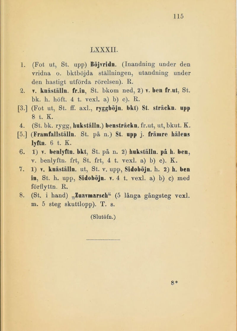 LXXXII. 1. (Fot ut, St. upp) Böjvridn. (Inandning under den vridna o. bktböjda ställningen, utandning under den hastigt utförda rörelsen). R. 2. t. kuäställu. fr.in, St. bkom ned, 2) v. ben fr.ut, St. bk. h. höft. 4 t. vexl. a) b) c). R. [3.] (Fot ut, St. ff. axl., ryggbojn. bkt) St. sträckn. upp 8 t. K. 4. (St. bk. rygg, hukställu.) bensträckn. fr.ut, ut, bkut. K. [5.] (Framfallställn. St. på n.) St. upp j. främre häleus lyftn. 6 t. K. 6. 1) v. benlyftn. bkt, St. på n. 2) hukställu. på h. ben, v. benlyftn. frt, St. frt, 4 t. vexl. a) b) c). K. 7. 1) v. knäställn. ut, St. v. upp, Sidoböju. h. 2) h. ben in, St. h. upp, Sidoböju. v. 4 t. vexl. a) b) c) med förflyttn. R. 8. (St. i hand) „ZuaTniarscha (5 långa gångsteg vexl. m. 5 steg skuttlopp). T. s. (Slutöfn.) 8*