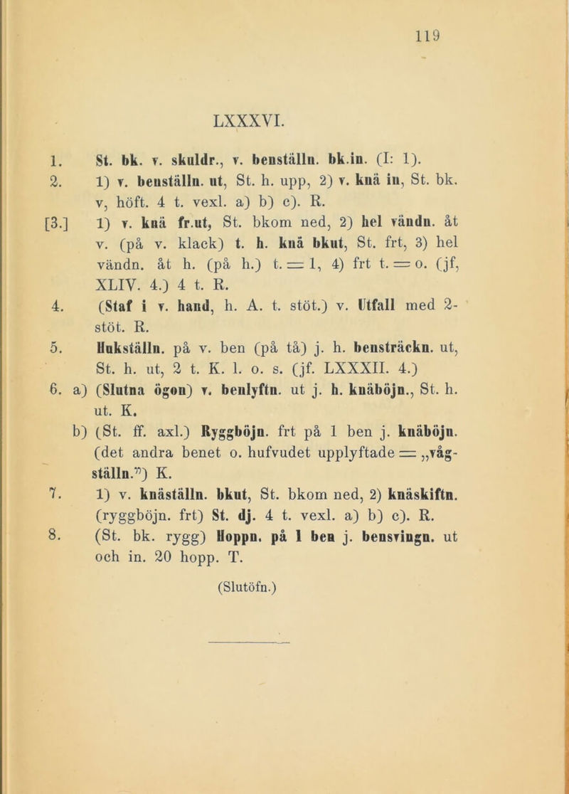 LXXXVI. 1. St. bk. ?. skuldr., v. benställn. bk.in. (I: 1). 2. 1) v. benställn. ut, St. h. upp, 2) v. knä in, St. bk. v, höft. 4 t. vexl. a) b) c). R. [3.] 1) v. knä fr.ut, St. bkom ned, 2) hel räudn. åt v. (på v. klack) t. h. knä bkut, St. frt, 3) hel vändn. åt h. (på h.) t. = 1, 4) frt t. = o. (jf, XLIV. 4.) 4 t. R. 4. (Staf i v. hand, h. A. t. stöt.) v. Utfall med 2- stöt. R. 5. Uukställn. på v. ben (på tå) j. h. bensträckn. ut, St. h. ut, 2 t. K. 1. o. s. (jf. LXXXII. 4.) 6. a) (Slutna ögon) t. benlyftn. ut j. h. knäböjn., St. h. ut. K. b) (St. ff. axl.) Ryggböjn. frt på 1 ben j. knäböjn. (det andra benet o. hufvudet upplyftade — „våg- ställn.‘n) K. 7. 1) v. knäställn. bkut, St. bkom ned, 2) knäskiftn. (ryggböjn. frt) St. dj. 4 t. vexl. a) b) c). R. S. (St. bk. rygg) Hoppn. på 1 ben j. bensfiugn. ut och in. 20 hopp. T. i