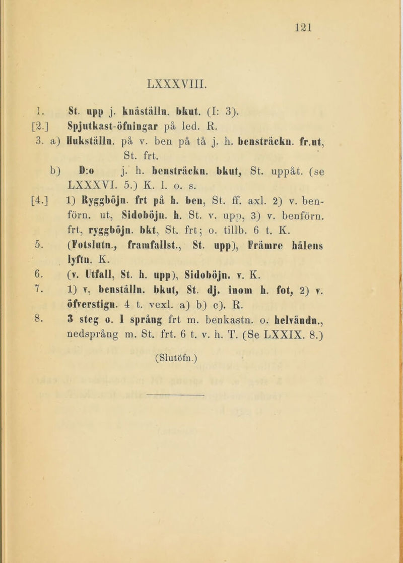 LXXXVIII. I. St. upp j. knäställn. bkut. (I: 3). [2.] Spjutkast-öfuingar på led. R. 3. a) Hukställn. på v. ben på tå j. h. bcusträcku. fr.ut, St. fr t. b) D:o j. h. bensträcku. bkut, St. uppåt, (se LXXXVI. 5.) K. 1. o. s. [4.] 1) Ryggboj ii. frt på h. beu, St. ff. axl. 2) v. ben- förn. ut, Sidoböju. h. St. v. upp, 3) v. benförn. frt, ryggböju. bkt, St. frt; o. tillb. 6 t. K. 5. (Fotslutn., framfallst., St. upp), Främre hälens lyft ii. K. 6. (v. Utfall, St. h. upp), Sidoböju. v. K. 7. 1) v, benställn. bkut, St. dj. inom h. fot, 2) y. öfvcrstign. 4 t. vexl. a) b) c). R. S. 3 steg o. 1 språng frt m. benkastn. o. helvändn., nedsprång m. St. frt. 6 t, v. h. T. (Se LXXIX. 8.)