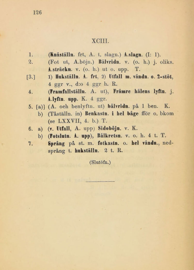 XCIII. s 1. (Knäställn. frt, A. t. slagn.) A.slagn. (I: 1). 2. (Fot ut, A.böjn.) Ilålvridn. v. (o. h.) j. oliks. A.sträckn. v. (o. h.) ut o. upp. T. [3.] 1) llukställn. A. frt, 2) Utfall m. vändn. o. 2-stöt, 4 ggr v., d:o 4 ggr h. R. 4. (Frainfallställn. A. ut), Främre hälens lyftn. j. A.lyftn. upp. K. 4 ggr. 5. [a)] (A. och benlyftn. ut) bålvridn. på 1 ben. K. b) (Tåställn. in) llenkastn. i hel båge fför o. bkom (se LXXVII, 4. b.) T. 6. a) (t. Utfall, A. upp) Sidoböjn. v. K. b) (Fotslutn. A. upp), Ilålkretsn. v. o. h. 4 t. T. 7. Språng på st. m. fotkastn. o. hel vändn., ned- språng t. hukställn. 2 t. R.