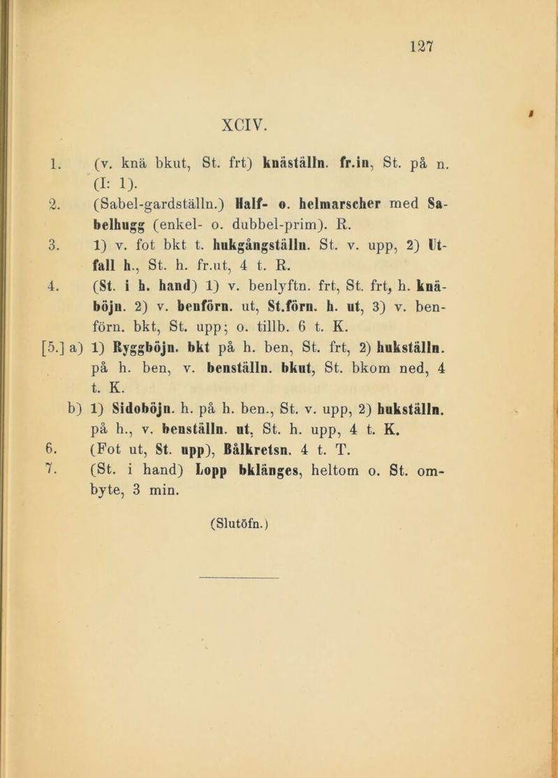 XCIV. 1. (v. knä bkut, St. frt) knäställn. fr.iii, St. på n. (I: 1). 2. (Sabel-gardställn.) Half- o. hclmarscher med Sa- belhugg (enkel- o. dubbel-prim). R. 3. 1) v. fot bkt t. hukgångstålln. St. v. upp, 2) Ut- fall h., St. h. fr.ut, 4 t. R. 4. (St. i h. hand) 1) v. benlyftn. frt., St. frt, h. knä- böju. 2) v. beuförn. ut, St.förn. h. ut, 3) v. ben- förn. bkt, St. upp; o. tillb. 6 t. K. [5.] a) 1) Ryggböjn. bkt på h. ben, St. frt, 2) hukställn. på h. ben, v. benställn. bkut, St. bkom ned, 4 t. K. b) 1) Sidoböjn. h. på h. ben., St. v. upp, 2) hukställn. på h., v. benställn. ut, St. h. upp, 4 t. K. 6. (Fot ut, St. upp), Bålkretsn. 4 t. T. 7. (St. i hand) Lopp bklänges, heltom o. St. om- byte, 3 min.