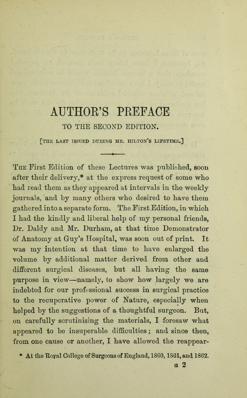 TO THE SECOND EDITION. [the last issued during mr. hilton’s lifetime.] The First Edition of these Lectures was published, soon after their delivery,* at the express request of some who had read them as they appeared at intervals in the weekly journals, and by many others who desired to have them gathered into a separate form. The First Edition, in which I had the kindly and liberal help of my personal friends, Dr. Daldy and Mr. Durham, at that time Demonstrator of Anatomy at Guy’s Hospital, was soon out of print. It was my intention at that time to have enlarged the volume by additional matter derived from other and different surgical diseases, but all having the same purpose in view—namely, to show how largely we are indebted for our professional success in surgical practice to the recuperative power of Nature, especially when helped by the suggestions of a thoughtful surgeon. But, on carefully scrutinising the materials, I foresaw what appeared to be insuperable difficulties; and since then, from one cause or another, I have allowed the reappear- * At the Royal College of Surgeons of England, 1860,1861, and 1862. a 2