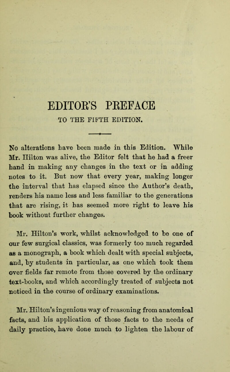 TO THE FIFTH EDITION. No alterations Lave been made in this Edition. While Mr. Hilton was alive, the Editor felt that he had a freer hand in making any changes in the text or in adding notes to it. But now that every year, making longer the interval that has elapsed since the Author’s death, renders his name less and less familiar to the generations that are rising, it has seemed more right to leave his book without further changes. Mr. Hilton’s work, whilst acknowledged to be one of our few surgical classics, was formerly too much regarded as a monograph, a book which dealt with special subjects, and, by students in particular, as one which took them over fields far remote from those covered by the ordinary text-books, and which accordingly treated of subjects not noticed in the course of ordinary examinations. Mr. Hilton’s ingenious way of reasoning from anatomical facts, and his application of those facts to the needs of daily practice, have done much to lighten the labour of