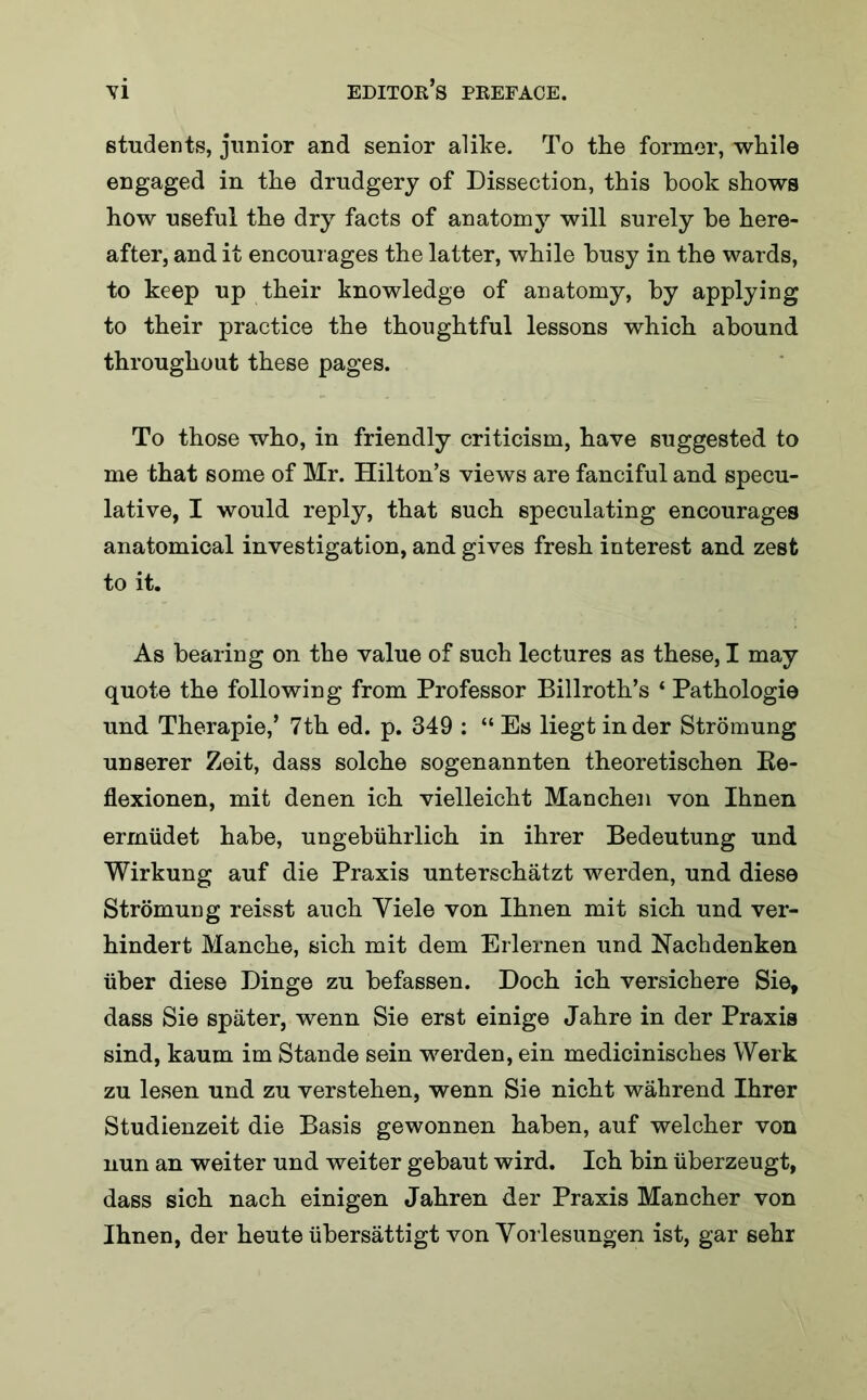 students, junior and senior alike. To the former, while engaged in the drudgery of Dissection, this hook shows how useful the dry facts of anatomy will surely he here- after, and it encourages the latter, while husy in the wards, to keep up their knowledge of anatomy, hy applying to their practice the thoughtful lessons which abound throughout these pages. To those who, in friendly criticism, have suggested to me that some of Mr. Hilton’s views are fanciful and specu- lative, I would reply, that such speculating encourages anatomical investigation, and gives fresh interest and zest to it. As hearing on the value of such lectures as these, I may quote the following from Professor Billroth’s * Pathologie und Therapie,’ 7th ed. p. 349 : “ Es liegt in der Stromung unserer Zeit, dass solche sogenannten theoretischen Be- flexionen, mit denen ich vielleicht Manchen von Ihnen ermlidet hahe, ungebiihrlich in ihrer Bedeutung und Wirkung auf die Praxis unterschatzt werden, und diese Stromung reisst auch Yiele von Ihnen mit sich und ver- hindert Manche, sich mit dem Erlernen und Nachdenken iiber diese Dinge zu hefassen. Doch ich versichere Sief dass Sie spater, wenn Sie erst einige Jahre in der Praxis sind, kaum im Stande sein werden, ein medicinisches Werk zu lesen und zu verstehen, wenn Sie nicht wahrend Ihrer Studienzeit die Basis gewonnen hahen, auf welcher von nun an weiter und weiter gehaut wird. Ich bin uberzeugt, dass sich nach einigen Jahren der Praxis Mancher von Ihnen, der heute iihersattigt von Vorlesungen ist, gar sehr