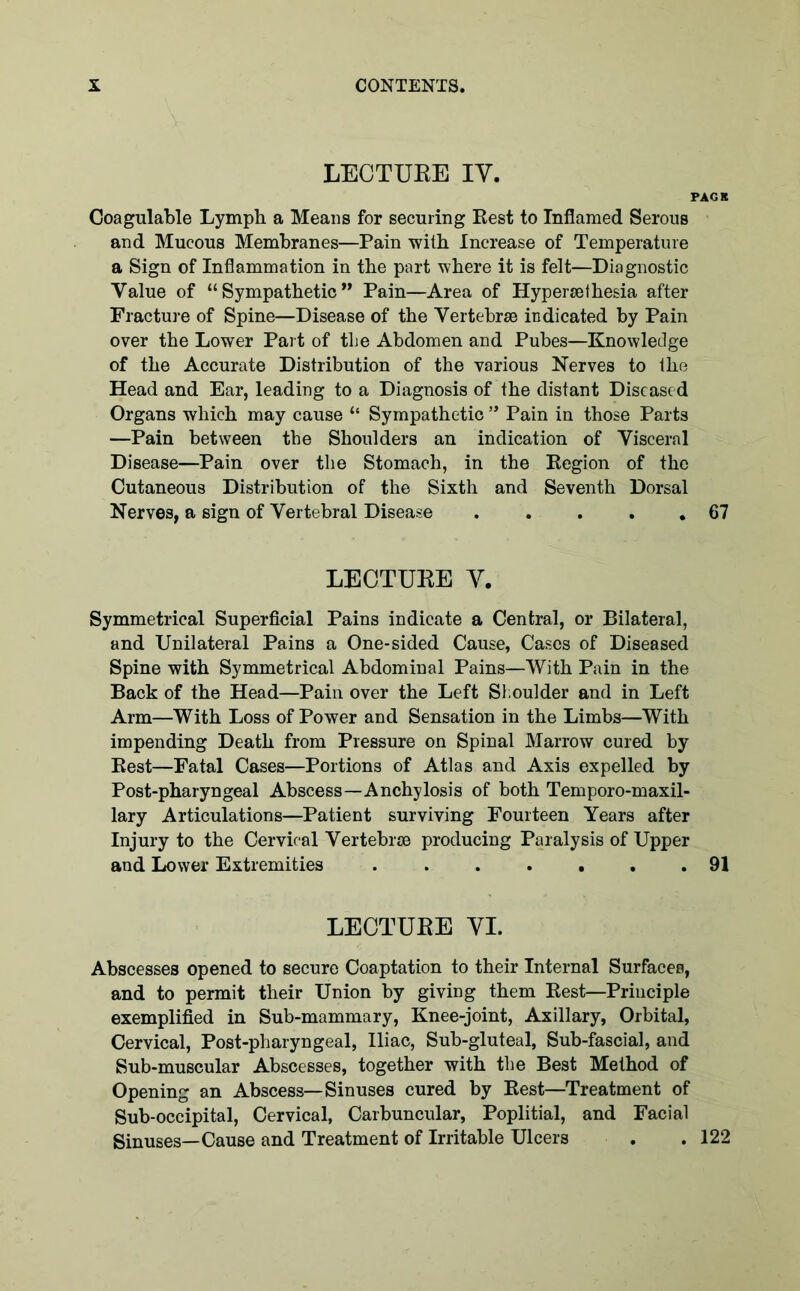 LECTUEE IY. PACK Coagulable Lymph a Means for seeming Rest to Inflamed Serous and Mucous Membranes—Pain with Increase of Temperature a Sign of Inflammation in the part where it is felt—Diagnostic Value of “Sympathetic” Pain—Area of Hypersethesia after Fracture of Spine—Disease of the Vertebrae indicated by Pain over the Lower Part of the Abdomen and Pubes—Knowledge of the Accurate Distribution of the various Nerves to the Head and Ear, leading to a Diagnosis of the distant Diseased Organs which may cause “ Sympathetic ” Pain iu those Parts —Pain between the Shoulders an indication of Visceral Disease—Pain over the Stomach, in the Region of the Cutaneous Distribution of the Sixth and Seventh Dorsal Nerves, a sign of Vertebral Disease . .... 67 LECTUEE V. Symmetrical Superficial Pains indicate a Central, or Bilateral, and Unilateral Pains a One-sided Cause, Cases of Diseased Spine with Symmetrical Abdominal Pains—With Pain in the Back of the Head—Pain over the Left Shoulder and in Left Arm—With Loss of Power and Sensation in the Limbs—With impending Death from Pressure on Spinal Marrow cured by Rest—Fatal Cases—Portions of Atlas and Axis expelled by Post-pharyngeal Abscess—Anchylosis of both Temporo-maxil- lary Articulations—Patient surviving Fourteen Years after Injury to the Cervical Vertebrae producing Paralysis of Upper and Lower Extremities ....... 91 LECTUEE VI. Abscesses opened to secure Coaptation to their Internal Surfaces, and to permit their Union by giving them Rest—Principle exemplified in Sub-mammary, Knee-joint, Axillary, Orbital, Cervical, Post-pharyngeal, Iliac, Sub-gluteal, Sub-fascial, and Sub-muscular Abscesses, together with the Best Method of Opening an Abscess—Sinuses cured by Rest—Treatment of Sub-occipital, Cervical, Carbuncular, Poplitial, and Facial Sinuses—Cause and Treatment of Irritable Ulcers . .122