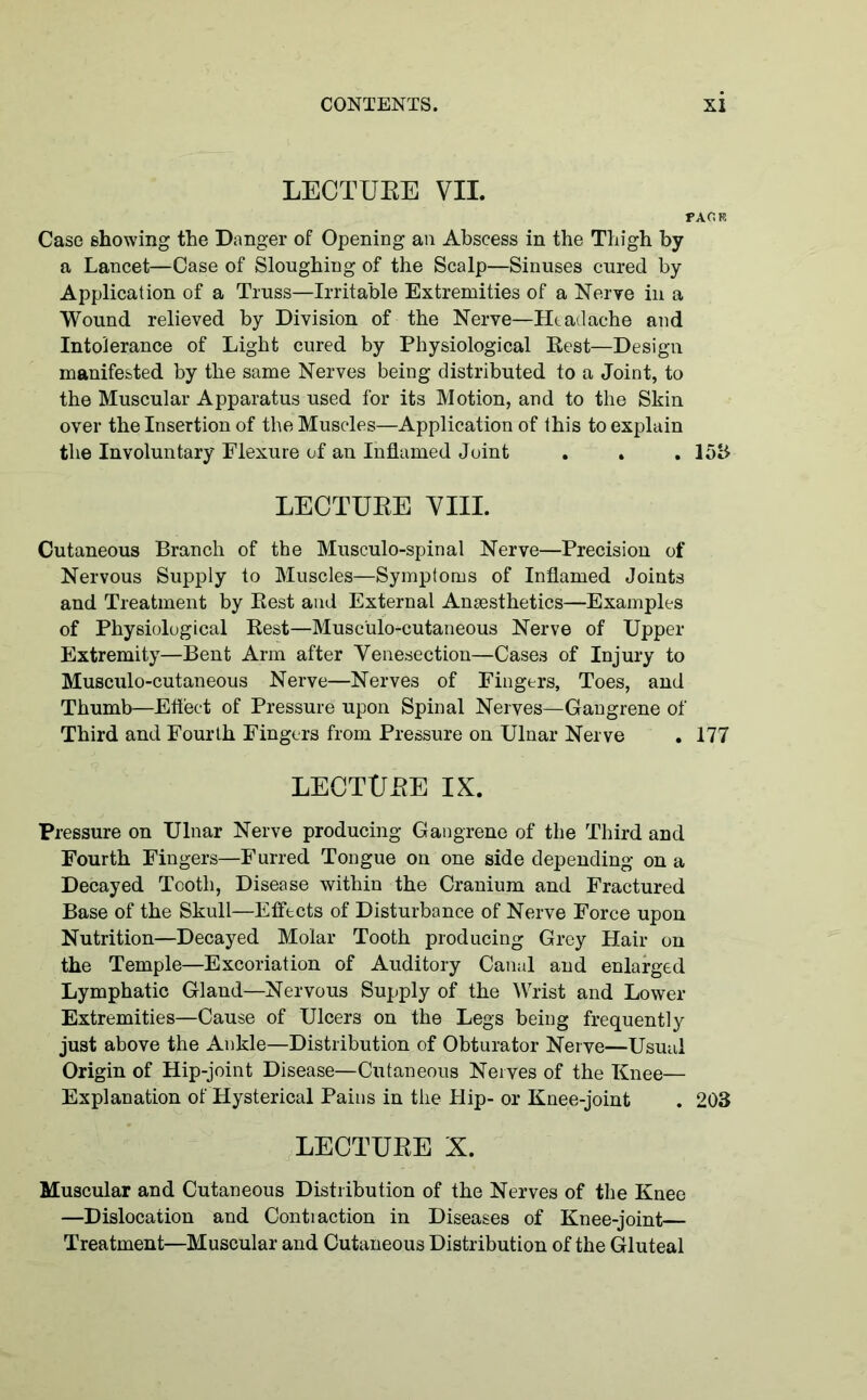 LECTURE VII. PA OR Case showing the Danger of Opening an Abscess in the Thigh by a Lancet—Case of Sloughing of the Scalp—Sinuses cured by Application of a Truss—Irritable Extremities of a Nerve in a Wound relieved by Division of the Nerve—Headache and Intolerance of Light cured by Physiological Rest—Design manifested by the same Nerves being distributed to a Joint, to the Muscular Apparatus used for its Motion, and to the Skin over the Insertion of the Muscles—Application of this to explain the Involuntary Flexure of an Inflamed Joint . . . 15b LECTURE VIII. Cutaneous Branch of the Musculo-spinal Nerve—Precision of Nervous Supply to Muscles—Symptoms of Inflamed Joints and Treatment by Rest and External Anesthetics—Examples of Physiological Rest—Musc'ulo-cutaneous Nerve of Upper Extremity—Bent Arm after Venesection—Cases of Injury to Musculo-cutaneous Nerve—Nerves of Fingers, Toes, and Thumb—Effect of Pressure upon Spinal Nerves—Gangrene of Third and Fourth Fingers from Pressure on Ulnar Nerve . 177 LECTURE IX. Pressure on Ulnar Nerve producing Gangrene of the Third and Fourth Fingers—Furred Tongue on one side depending on a Decayed Tooth, Disease within the Cranium and Fractured Base of the Skull—Effects of Disturbance of Nerve Force upon Nutrition—Decayed Molar Tooth producing Grey Hair on the Temple—Excoriation of Auditory Canal and enlarged Lymphatic Gland—Nervous Supply of the Wrist and Lower Extremities—Cause of Ulcers on the Legs being frequently just above the Ankle—Distribution of Obturator Nerve—Usual Origin of Hip-joint Disease—Cutaneous Nerves of the Knee— Explanation of Hysterical Pains in the Hip- or Knee-joint . 203 LECTURE X. Muscular and Cutaneous Distribution of the Nerves of the Knee —Dislocation and Contraction in Diseases of Knee-joint— Treatment—Muscular and Cutaneous Distribution of the Gluteal