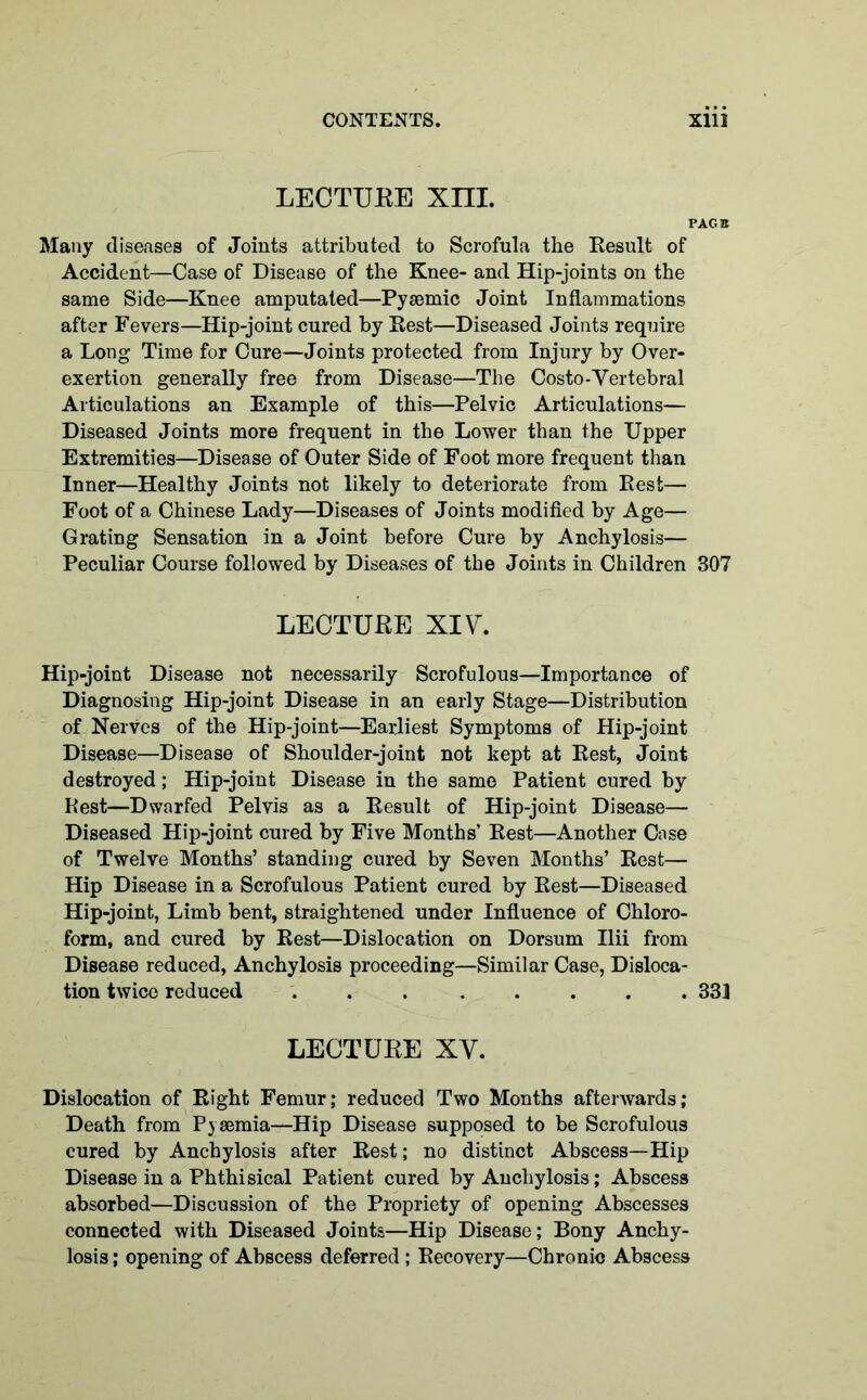 LECTURE Xm. PAGE Many diseases of Joints attributed to Scrofula the Result of Accident—Case of Disease of the Knee- and Hip-joints on the same Side—Knee amputated—Pysemic Joint Inflammations after Fevers—Hip-joint cured by Rest—Diseased Joints require a Long Time for Cure—Joints protected from Injury by Over- exertion generally free from Disease—The Costo-Vertebral Articulations an Example of this—Pelvic Articulations— Diseased Joints more frequent in the Lower than the Upper Extremities—Disease of Outer Side of Foot more frequent than Inner—Healthy Joints not likely to deteriorate from Rest— Foot of a Chinese Lady—Diseases of Joints modified by Age— Grating Sensation in a Joint before Cure by Anchylosis— Peculiar Course followed by Diseases of the Joints in Children 307 LECTUKE XIV. Hip-joint Disease not necessarily Scrofulous—Importance of Diagnosing Hip-joint Disease in an early Stage—Distribution of Nerves of the Hip-joint—Earliest Symptoms of Hip-joint Disease—Disease of Shoulder-joint not kept at Rest, Joint destroyed; Hip-joint Disease in the same Patient cured by Rest—Dwarfed Pelvis as a Result of Hip-joint Disease— Diseased Hip-joint cured by Five Months’ Rest—Another Case of Twelve Months’ standing cured by Seven Months’ Rest— Hip Disease in a Scrofulous Patient cured by Rest—Diseased Hip-joint, Limb bent, straightened under Influence of Chloro- form, and cured by Rest—Dislocation on Dorsum Ilii from Disease reduced, Anchylosis proceeding—Similar Case, Disloca- tion twice reduced ... ..... 333 LECTURE XY. Dislocation of Right Femur; reduced Two Months afterwards; Death from Pyaemia—Hip Disease supposed to be Scrofulous cured by Anchylosis after Rest; no distinct Abscess—Hip Disease in a Phthisical Patient cured by Anchylosis; Abscess absorbed—Discussion of the Propriety of opening Abscesses connected with Diseased Joints—Hip Disease; Bony Anchy- losis ; opening of Abscess deferred; Recovery—Chronic Abscess