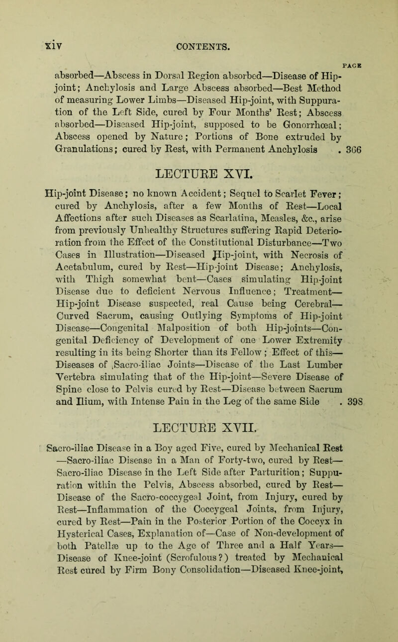 absorbed—Abscess in Dorsal Region absorbed—Disease of Hip- joint; Anchylosis and Large Abscess absorbed—Best Method of measuring Lower Limbs—Diseased Hip-joint, with Suppura- tion of the Left Side, cured by Four Months’ Rest; Abscess absorbed—Diseased Hip-joint, supposed to be Gonorrhoeal; Abscess opened by Nature; Portions of Bone extruded by Granulations; cured by Rest, with Permanent Anchylosis LECTURE XYI. Hip-joint Disease; no known Accident; Sequel to Scarlet Fever; cured by Anchylosis, after a few Months of Rest—Local Affections after such Diseases as Scarlatina, Measles, &c., arise from previously Unhealthy Structures suffering Rapid Deterio- ration from the Effect of the Constitutional Disturbance—Two Cases in Illustration—Diseased Jiip-joint, with Necrosis of Acetabulum, cured by Rest—Hip-joint Disease; Anchylosis, with Thigh somewhat bent—Cases simulating Hip-joint Disease due to deficient Nervous Influence; Treatment— Hip-joint Disease suspected, real Cause being Cerebral— Curved Sacrum, causing Outlying Symptoms of Hip-joint Disease—Congenital Malposition of both Hip-joints—Con- genital Deficiency of Development of one Lower Extremity resulting in its being Shorter than its Fellow ; Effect of this— Diseases of iSacro-iliac Joints—Disease of the Last Lumber Vertebra simulating that of the Hip-joint—Severe Disease of Spine close to Pelvis cured by Rest—Disease between Sacrum and Ilium, with Intense Pain in the Leg of the same Side LECTURE XVII. Sacro-iliac Disease in a Boy aged Five, cured by Mechanical Rest —Sacro-iliac Disease in a Man of Forty-two, cured by Rest— Sacro-iliac Disease in the Left Side after Parturition; Suppu- ration within the Pelvis, Abscess absorbed, cured by Rest— Disease of the Sacro-coccygeal Joint, from Injury, cured by Rest—Inflammation of the Coccygeal Joints, from Injury, cured by Rest—Pain in the Posterior Portion of the Coccyx in Hysterical Cases, Explanation of—Case of Non-development of both Patellae up to the Age of Three and a Half Years— Disease of Knee-joint (Scrofulous?) treated by Mechanical Rest cured by Firm Bony Consolidation—Diseased Knee-joint,