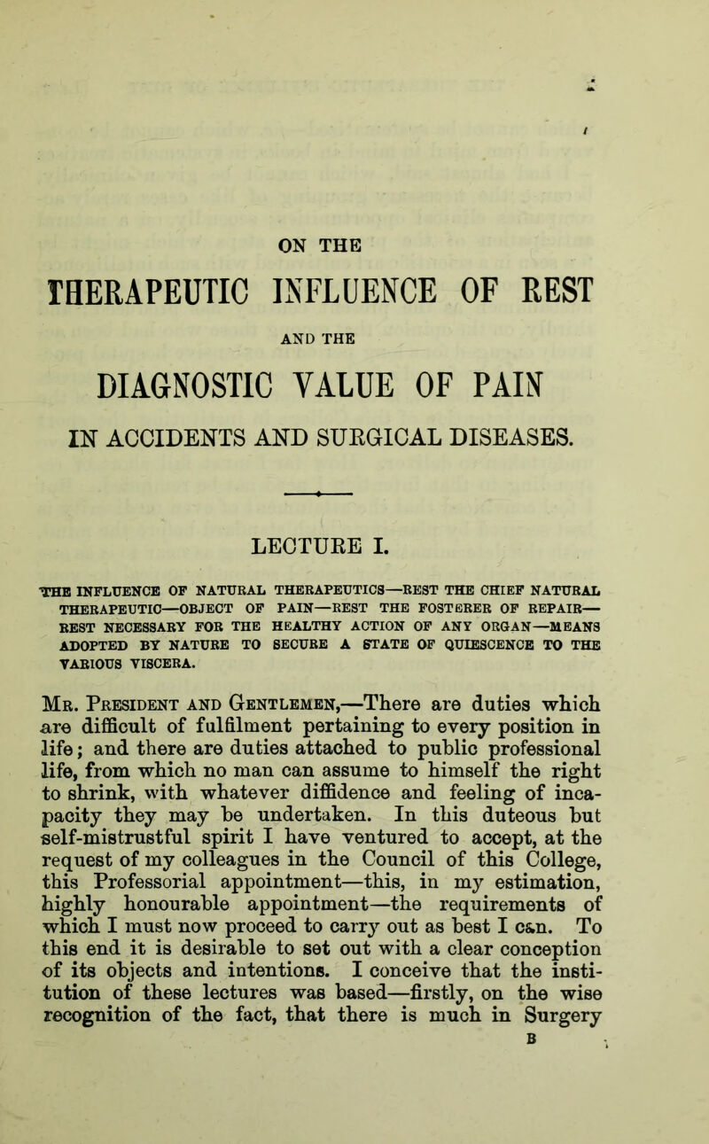 ON THE THERAPEUTIC INFLUENCE OF REST AND THE DIAGNOSTIC VALUE OF PAIN IN ACCIDENTS AND SURGICAL DISEASES. LECTURE I. THE INFLUENCE OF NATURAL THERAPEUTICS—REST THE CHIEF NATURAL THERAPEUTIC—OBJECT OF PAIN—REST THE FOSTERER OF REPAIR— REST NECESSARY FOR THE HEALTHY ACTION OF ANY ORGAN—MEANS ADOPTED BY NATURE TO SECURE A STATE OF QUIESCENCE TO THE VARIOUS VISCERA. Mr. President and Gentlemen,—There are duties which are difficult of fulfilment pertaining to every position in life; and there are duties attached to public professional life, from which no man can assume to himself the right to shrink, with whatever diffidence and feeling of inca- pacity they may be undertaken. In this duteous but self-mistrustful spirit I have ventured to accept, at the request of my colleagues in the Council of this College, this Professorial appointment—this, in my estimation, highly honourable appointment—the requirements of which I must now proceed to carry out as best I c&n. To this end it is desirable to set out with a clear conception of its objects and intentions. I conceive that the insti- tution of these lectures was based—firstly, on the wise recognition of the fact, that there is much in Surgery B