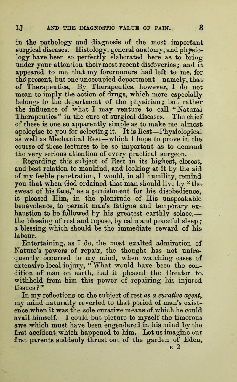 in the pathology and diagnosis of the most important surgical diseases. Histology, general anatomy, and phj«sio- logy have been so perfectly elaborated here as to bring under your attention their most recent discoveries; and it appeared to me that my forerunners had left to me, for the' present, but one unoccupied department—namely, that of Therapeutics, By Therapeutics, however, I do not mean to imply the action of drugs, which more especially belongs to the department of the physician; but rather the influence of what I may venture to call “Natural Therapeutics ” in the cure of surgical diseases. The chief of these is one so apparently simple as to make me almost apologise to you for selecting it. It is Best—Physiological as well as Mechanical Best—which I hope to prove in the course of these lectures to be so important as to demand the very serious attention of every practical surgeon. Begarding this subject of Best in its highest, closest,, and best relation to mankind, and looking at it by the aid of my feeble penetration, I would, in all humility, remind you that when God ordained that man should live by “ the- sweat of his face,” as a punishment for his disobedience, it pleased Him, in the plenitude of His unspeakable- benevolence, to permit man’s fatigue and temporary ex- haustion to be followed by his greatest earthly solace,— the blessing of rest and repose, by calm and peaceful sleep; a blessing which should be the immediate reward of his labour. Entertaining, as I do, the most exalted admiration of Nature’s powers of repair, the thought has not unfre- quently occurred to my mind, when watching cases of extensive local injury, “ What would have been the con- dition of man on earth, had it pleased the Creator to- withhold from him this power of repairing his injured tissues?” In my reflections on the subject of rest as a curative agent> my mind naturally reverted to that period of man’s exist- ence when it was the sole curative means of which he could avail himself. I could but picture to myself the timorous awe which must have been engendered in his mind by the first accident which happened to him. Let us imagine our first parents suddenly thrust out of the garden of Eden,