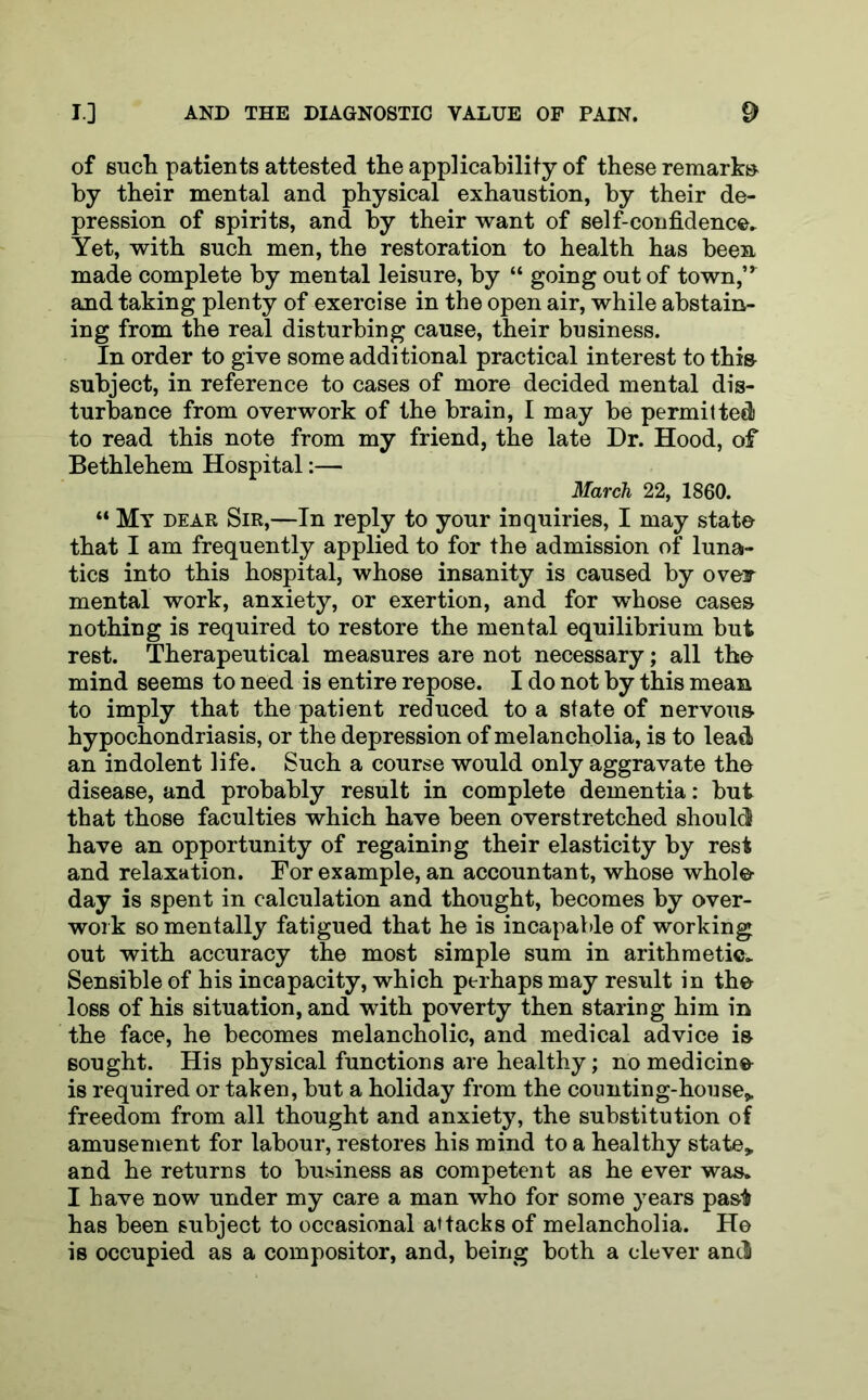 of such patients attested the applicability of these remarks by their mental and physical exhaustion, by their de- pression of spirits, and by their want of self-confidence. Yet, with such men, the restoration to health has been made complete by mental leisure, by “ going out of town,” and taking plenty of exercise in the open air, while abstain- ing from the real disturbing cause, their business. In order to give some additional practical interest to this- subject, in reference to cases of more decided mental dis- turbance from overwork of the brain, I may be permitted to read this note from my friend, the late Dr. Hood, of Bethlehem Hospital:— March 22, 1860. “ My dear Sir,—In reply to your inquiries, I may state that I am frequently applied to for the admission of luna- tics into this hospital, whose insanity is caused by oveir mental work, anxiety, or exertion, and for whose cases nothing is required to restore the mental equilibrium but rest. Therapeutical measures are not necessary; all the mind seems to need is entire repose. I do not by this mean to imply that the patient reduced to a state of nervous hypochondriasis, or the depression of melancholia, is to lead an indolent life. Such a course would only aggravate the disease, and probably result in complete dementia: but that those faculties which have been overstretched should have an opportunity of regaining their elasticity by rest and relaxation. For example, an accountant, whose whole day is spent in calculation and thought, becomes by over- work so mentally fatigued that he is incapable of working out with accuracy the most simple sum in arithmetic. Sensible of his incapacity, which perhaps may result in the loss of his situation, and with poverty then staring him in the face, he becomes melancholic, and medical advice is sought. His physical functions are healthy; no medicine is required or taken, but a holiday from the counting-house,, freedom from all thought and anxiety, the substitution of amusement for labour, restores his mind to a healthy state, and he returns to business as competent as he ever was. I have now under my care a man who for some years pas$ has been subject to occasional attacks of melancholia. He is occupied as a compositor, and, being both a clever and