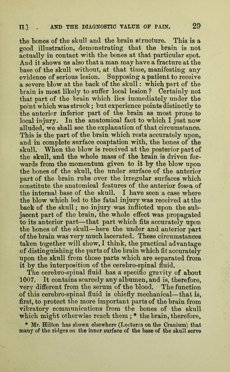 the hones of the skull and the brain structure. This is a good illustration, demonstrating that the brain is not actually in contact with the bones at that particular spot. And it shows us also that a man may have a fracture at the base of the skull without, at that time, manifesting any evidence of serious lesion. Supposing a patient to receive a severe blow at the back of the skull: which part of the brain is most likely to suffer local lesion ? Certainly not that part of the brain which lies immediately under the point which was struck ; but experience points distinctly to the anterior inferior part of the brain as most prone to local injury. In the anatomical fact to which I just now alluded, we shall see the explanation of that circumstance. This is the part of the brain which rests accurately upon, and in complete surface coaptation with, the bones of the skull. When the blow is received at the posterior part of the skull, and the whole mass of the brain is driven for- wards from the momentum given to it by the blow upon the bones of the skull, the under surface of the anterior part of the brain rubs over the irregular surfaces which constitute the anatomical features of the anterior fossa of the internal base of the skull. I have seen a case where the blow which led to the fatal injury was received at the back of the skull; no injury was inflicted upon the sub- jacent part of the brain, the whole effect was propagated to its anterior part—that part which fits accurately upon the bones of the skull—here the under and anterior part of the brain was very much lacerated. These circumstances taken together will show, I think, the practical advantage of distinguishing the parts of the brain which fit accurately upon the skull from those parts which are separated from it by the interposition of the cerebro-spinal fluid. The cerebro-spinal fluid has a specific gravity of about 1007. It contains scarcely any albumen, and is, therefore, very different from the serum of the blood. The function of this cerebro-spinal fluid is chiefly mechanical—that is, first, to protect the more important parts of the brain from vibratory communications from the bones of the skull which might otherwise reach them ; * the brain, therefore, * Mr. Hilton has shown elsewhere (Lectures on the Cranium) that many of the ridges on the inner surface of the base of the skull serve