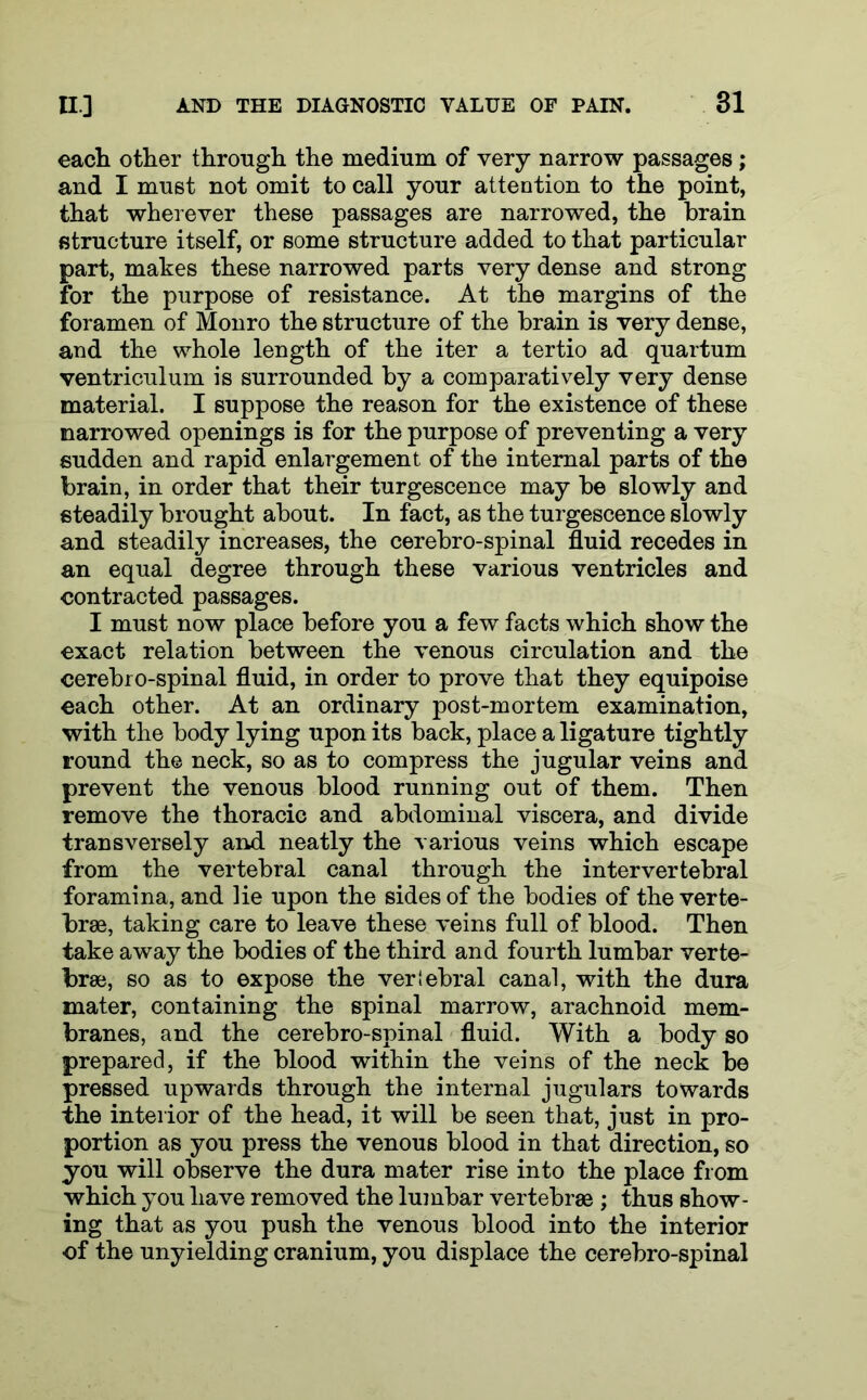 each other through the medium of very narrow passages; and I must not omit to call your attention to the point, that wherever these passages are narrowed, the brain structure itself, or some structure added to that particular part, makes these narrowed parts very dense and strong for the purpose of resistance. At the margins of the foramen of Monro the structure of the brain is very dense, and the whole length of the iter a tertio ad quartum ventriculum is surrounded by a comparatively very dense material. I suppose the reason for the existence of these narrowed openings is for the purpose of preventing a very sudden and rapid enlargement of the internal parts of the brain, in order that their turgescence may be slowly and steadily brought about. In fact, as the turgescence slowly and steadily increases, the cerebro-spinal fluid recedes in an equal degree through these various ventricles and contracted passages. I must now place before you a few facts which show the exact relation between the venous circulation and the cerebro-spinal fluid, in order to prove that they equipoise each other. At an ordinary post-mortem examination, with the body lying upon its back, place a ligature tightly round the neck, so as to compress the jugular veins and prevent the venous blood running out of them. Then remove the thoracic and abdominal viscera, and divide transversely and neatly the various veins which escape from the vertebral canal through the intervertebral foramina, and lie upon the sides of the bodies of the verte- brae, taking care to leave these veins full of blood. Then take away the bodies of the third and fourth lumbar verte- brae, so as to expose the vertebral canal, with the dura mater, containing the spinal marrow, arachnoid mem- branes, and the cerebro-spinal fluid. With a body so prepared, if the blood within the veins of the neck be pressed upwards through the internal jugulars towards the interior of the head, it will be seen that, just in pro- portion as you press the venous blood in that direction, so you will observe the dura mater rise into the place from which you have removed the lumbar vertebrae ; thus show- ing that as you push the venous blood into the interior of the unyielding cranium, you displace the cerebro-spinal