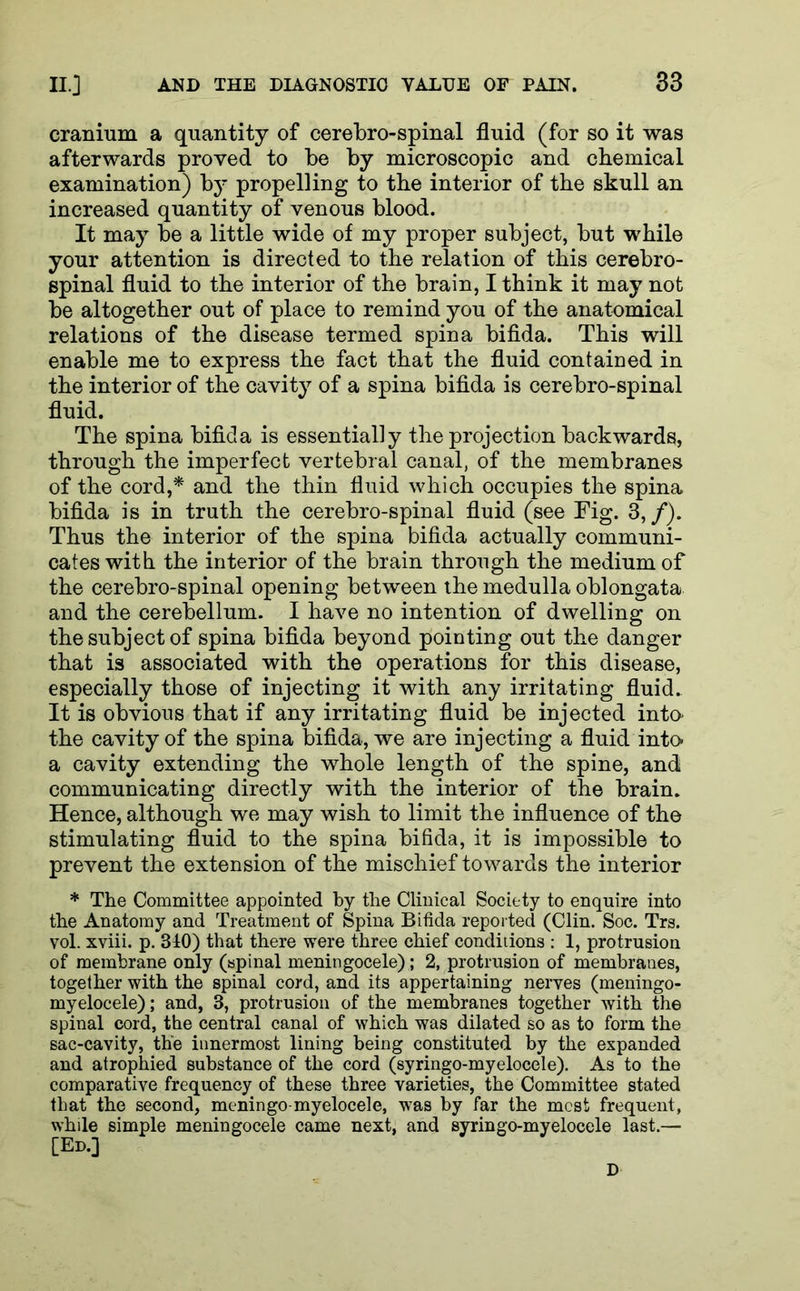 cranium a quantity of cerebrospinal fluid (for so it was afterwards proved to be by microscopic and chemical examination) by propelling to the interior of the skull an increased quantity of venous blood. It may be a little wide of my proper subject, but while your attention is directed to the relation of this cerebro- spinal fluid to the interior of the brain, I think it may not be altogether out of place to remind you of the anatomical relations of the disease termed spina bifida. This will enable me to express the fact that the fluid contained in the interior of the cavity of a spina bifida is cerebro-spinal fluid. The spina bifida is essentially the projection backwards, through the imperfect vertebral canal, of the membranes of the cord,* and the thin fluid which occupies the spina bifida is in truth the cerebro-spinal fluid (see Fig. 3,/). Thus the interior of the spina bifida actually communi- cates with the interior of the brain through the medium of the cerebro-spinal opening between the medulla oblongata and the cerebellum. I have no intention of dwelling on the subject of spina bifida beyond pointing out the danger that is associated with the operations for this disease, especially those of injecting it with any irritating fluid. It is obvious that if any irritating fluid be injected into* the cavity of the spina bifida, we are injecting a fluid into- a cavity extending the whole length of the spine, and communicating directly with the interior of the brain. Hence, although we may wish to limit the influence of the stimulating fluid to the spina bifida, it is impossible to prevent the extension of the mischief towards the interior * The Committee appointed by the Clinical Society to enquire into the Anatomy and Treatment of Spina Bifida reported (Clin. Soc. Trs. vol. xviii. p. 340) that there were three chief conditions : 1, protrusion of membrane only (spinal meningocele); 2, protrusion of membranes, together with the spinal cord, and its appertaining nerves (meningo- myelocele); and, 3, protrusion of the membranes together with the spinal cord, the central canal of which was dilated so as to form the sac-cavity, the innermost lining being constituted by the expanded and atrophied substance of the cord (syringo-myelocele). As to the comparative frequency of these three varieties, the Committee stated that the second, meningo-myelocele, was by far the mcst frequent, whde simple meningocele came next, and syringo-myelocele last.— [Ed.]