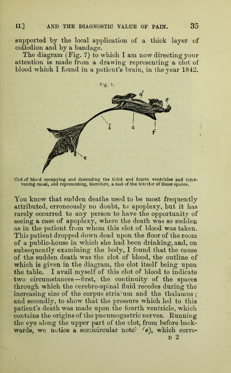 supported by the local application of a thick layer of collodion and by a bandage. The diagram (Fig. 7) to which I am now directing your attention is made from a drawing representing a clot of blood which I found in a patient’s brain, in the year 1842. Fig. 7. Clot of blocd occupying and distending the third and fourth ventricles and inter- vening canal, and representing, therefore, a cast of the interior of those spaces. You know that sudden deaths used to be most frequently attributed, erroneously no doubt, to apoplexy, but it has rarely occurred to any person to have the opportunity of seeing a case of apoplexy, where the death was so sudden as in the patient from whom this clot of blood was taken. This patient dropped down dead upon the floor of the room of a public-house in which she had been drinking, and, on subsequently examining the body, I found that the cause of the sudden death was the clot of blood, the outline of which is given in the diagram, the clot itself being upon the table. I avail myself of this clot of blood to indicate two circumstances—first, the continuity of the spaces through which the cerebro-spinal fluid recedes during the increasing size of the corpus stria4 um and the thalamus ; and secondly, to show that the pressure which led to this patient’s death was made upon the fourth ventricle, which contains the origins of the pneumogastric nerves. Eunning the eye along the upper part of the clot, from before back- wards, we notice a semicircular note} (e), which corre- d 2