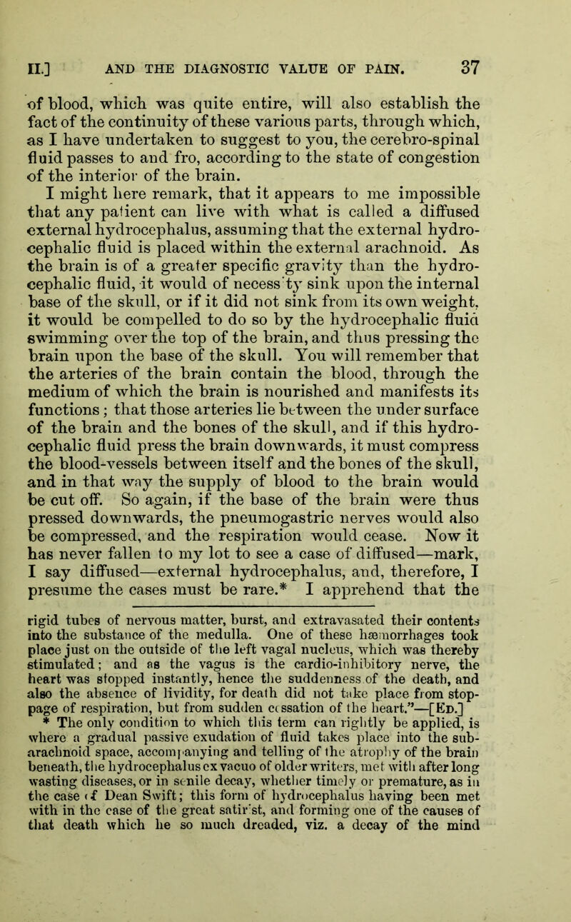 of blood, which was quite entire, will also establish the fact of the continuity of these various parts, through which, as I have undertaken to suggest to you, the cerebro-spinal fluid passes to and fro, according to the state of congestion of the interior of the brain. I might here remark, that it appears to me impossible that any patient can live with what is called a diffused external hydrocephalus, assuming that the external hydro- cephalic fluid is placed within the external arachnoid. As the brain is of a greater specific gravity than the hydro- cephalic fluid, it would of necess:ty sink upon the internal base of the skull, or if it did not sink from its own weight, it would be compelled to do so by the hydrocephalic fluid swimming over the top of the brain, and thus pressing the brain upon the base of the skull. You will remember that the arteries of the brain contain the blood, through the medium of which the brain is nourished and manifests its functions; that those arteries lie between the under surface of the brain and the bones of the skull, and if this hydro- cephalic fluid press the brain downwards, it must compress the blood-vessels between itself and the bones of the skull, and in that way the supply of blood to the brain would be cut off. So a,gain, if the base of the brain were thus pressed downwards, the pneumogastric nerves would also be compressed, and the respiration would cease. Now it has never fallen to my lot to see a case of diffused—mark, I say diffused—external hydrocephalus, and, therefore, I presume the cases must be rare.* I apprehend that the rigid tubes of nervous matter, burst, and extravasated their contents into the substance of the medulla. One of these haemorrhages took place just on the outside of the left vagal nucleus, which was thereby stimulated; and as the vagus is the cardio-inhibitory nerve, the heart was stopped instantly, hence the suddenness of the death, and also the absence of lividity, for death did not take place from stop- page of respiration, but from sudden cessation of the heart.”—[Ed.] * The only condition to which this term can lightly be applied, is where a gradual passive exudation of fluid takes place into the sub- arachnoid space, accompanying and telling of the atrophy of the brain beneath, the hydrocephalus cx vacuo of older writers, met with after long wasting diseases, or in senile decay, whether timely or premature, as in the case <f Dean Swift; this form of hydrocephalus having been met with in the case of the great satirist, and forming one of the causes of that death which he so much dreaded, viz. a decay of the mind