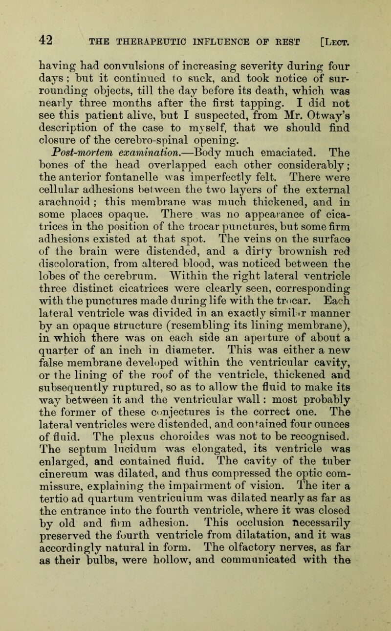 having had convulsions of increasing severity during four days ; hut it continued to suck, and took notice of sur- rounding objects, till the day before its death, which was nearly three months after the first tapping. I did not see this patient alive, but I suspected, from Mr. Otway’s description of the case to myself, that we should find closure of the cerebro-spinal opening. Post-mortem examination.—Body much emaciated. The bones of the head overlapped each other considerably; the anterior fontanelle was imperfectly felt. There were cellular adhesions between the two layers of the external arachnoid; this membrane was much thickened, and in some places opaque. There was no appearance of cica- trices in the position of the trocar punctures, but some firm adhesions existed at that spot. The veins on the surface of the brain were distended, and a dirty brownish red discoloration, from altered blood, was noticed between the lobes of the cerebrum. Within the right lateral ventricle three distinct cicatrices were clearly seen, corresponding with the punctures made during life with the tr< >car. Each lateral ventricle was divided in an exactly simil »r manner by an opaque structure (resembling its lining membrane), in which there was on each 6ide an aperture of about a quarter of an inch in diameter. This was either a new false membrane developed within the ventricular cavity, or the lining of the roof of the ventricle, thickened and subsequently ruptured, so as to allow the fluid to make its way between it and the ventricular wall: most probably the former of these conjectures is the correct one. The lateral ventricles were distended, and contained four ounces of fluid. The plexus choroides was not to be recognised. The septum lucidum was elongated, its ventricle was enlarged, and contained fluid. The cavity of the tuber cinereum was dilated, and thus compressed the optic com- missure, explaining the impairment of vision. The iter a tertio ad quartum ventriculum was dilated nearly as far as the entrance into the fourth ventricle, where it was closed by old and firm adhesion. This occlusion necessarily preserved the fourth ventricle from dilatation, and it was accordingly natural in form. The olfactory nerves, as far as their bulbs, were hollow, and communicated with the