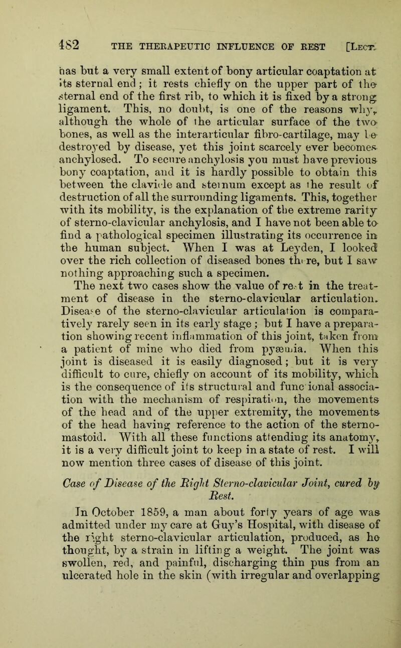 has but a very small extent of bony articular coaptation at its sternal end ; it rests chiefly on the upper part of the sternal end of the first rib, to which it is fixed by a strong ligament. This, no doubt, is one of the reasons whyr although the whole of the articular surface of the two- bones, as well as the interarticular fibro-cartilage, may be destroyed by disease, yet this joint scarcely ever becomes anchylosed. To secure anchylosis you must have previous bony coaptation, and it is hardly possible to obtain this between the clavicle and steinum except as the result of destruction of all the surrounding ligaments. This, together with its mobility, is the explanation of tbe extreme rarity of sterno-clavicular anchylosis, and I have not been able to find a pathological specimen illustrating its occurrence in tbe human subject. When I was at Leyden, I looked over the rich collection of diseased bones there, but I saw nothing approaching such a specimen. The next two cases show the value of re.-t in the treat- ment of disease in the sterno-clavicular articulation. Disease of the sterno-clavicular articulation is compara- tively rarely seen in its early stage ; but I have a prepara- tion showing recent inflammation of this joint, taken from a patient of mine who died from pyaeuda. When this joint is diseased it is easily diagnosed; but it is very difficult to cure, chiefly on account of its mobility, which is the consequence of its structural and func ional associa- tion with the mechanism of respiration, the movements of the head and of the upper extremity, the movements of the head having reference to the action of the sterno- mastoid. With all these functions attending its anatomy, it is a very difficult joint to keep in a state of rest. I will now mention three cases of disease of this joint. Case of Disease of the Hi gift Sterno-clavicular Joint, cured hy> Best. Jn October 1859, a man about forty years of age was admitted under my care at Guy’s Hospital, with disease of the right sterno-clavicular articulation, produced, as he thought, by a strain in lifting a weight. The joint was swollen, red, and painful, discharging thin pus from an ulcerated hole in the skin (with irregular and overlapping