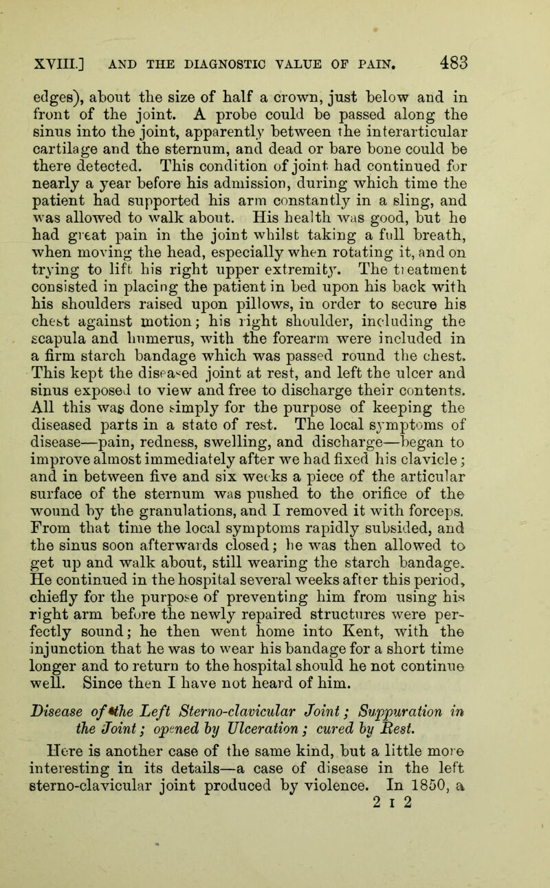edges), about the size of half a crown, just below and in front of the joint. A probe could be passed along the sinus into the joint, apparently between the interarticular cartilage and the sternum, and dead or bare bone could be there detected. This condition of joint had continued for nearly a year before his admission, during which time the patient had supported his arm constantly in a sling, and was allowed to walk about. His health was good, but he had great pain in the joint whilst taking a full breath, when moving the head, especially when rotating it, and on trying to lift his right upper extremity. The treatment consisted in placing the patient in bed upon his back with his shoulders raised upon pillows, in order to secure his chest against motion; his right shoulder, including the scapula and humerus, with the forearm were included in a firm starch bandage which was passed round the chest. This kept the diseased joint at rest, and left the ulcer and sinus exposed to view and free to discharge their contents. All this wag done simply for the purpose of keeping the diseased parts in a state of rest. The local symptoms of disease—pain, redness, swelling, and discharge—began to improve almost immediately after we had fixed his clavicle; and in between five and six weeks a piece of the articular surface of the sternum was pushed to the orifice of the wound by the granulations, and I removed it with forceps. From that time the local symptoms rapidly subsided, and the sinus soon afterwards closed; be was then allowed to get up and walk about, still wearing the starch bandage. He continued in the hospital several weeks after this period, chiefly for the purpose of preventing him from using his right arm before the newly repaired structures were per- fectly sound; he then went home into Kent, with the injunction that he was to wear his bandage for a short time longer and to return to the hospital should he not continue well. Since then I have not heard of him. Disease of*the Left Sterno-clavicular Joint; Suppuration in the Joint; opened by Ulceration; cured by Best. Here is another case of the same kind, but a little more interesting in its details—a case of disease in the left sterno-clavicular joint produced by violence. In 1850, a 2 i 2