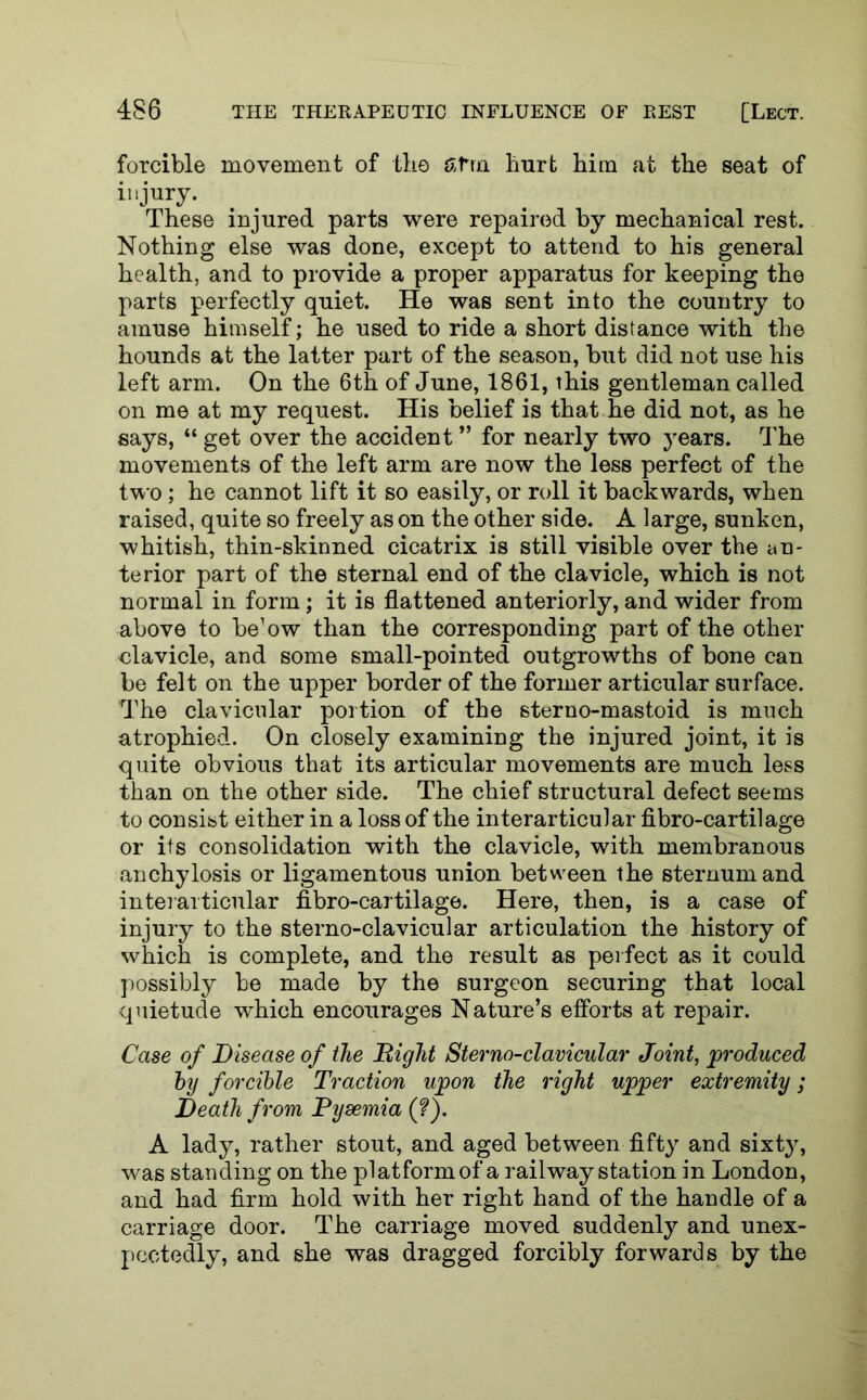 forcible movement of the fifrn hurt him at the seat of injury. These injured parts were repaired by mechanical rest. Nothing else was done, except to attend to his general health, and to provide a proper apparatus for keeping the parts perfectly quiet. He was sent into the country to amuse himself; he used to ride a short distance with the hounds at the latter part of the season, but did not use his left arm. On the 6th of June, 1861, this gentleman called on me at my request. His belief is that he did not, as he says, “ get over the accident ” for nearly two years. The movements of the left arm are now the less perfect of the two; he cannot lift it so easily, or roll it backwards, when raised, quite so freely as on the other side. A large, sunken, whitish, thin-skinned cicatrix is still visible over the an- terior part of the sternal end of the clavicle, which is not normal in form; it is flattened anteriorly, and wider from above to be’ow than the corresponding part of the other elavicle, and some small-pointed outgrowths of bone can be felt on the upper border of the former articular surface. The clavicular portion of the sterno-mastoid is much atrophied. On closely examining the injured joint, it is quite obvious that its articular movements are much less than on the other side. The chief structural defect seems to consist either in a loss of the interarticular fibro-cartilage or its consolidation with the clavicle, with membranous anchylosis or ligamentous union between the sternum and interarticular fibro-cartilage. Here, then, is a case of injury to the sterno-clavicular articulation the history of which is complete, and the result as perfect as it could possibly be made by the surgeon securing that local quietude which encourages Nature’s efforts at repair. Case of Disease of the Bight Sterno-clavicular Joint, produced by forcible Traction upon the right upper extremity; Death from Pysemia (?). A lady, rather stout, and aged between fifty and sixty, was standing on the platform of a railway station in London, and had firm hold with her right hand of the handle of a carriage door. The carriage moved suddenly and unex- pectedly, and she was dragged forcibly forwards by the